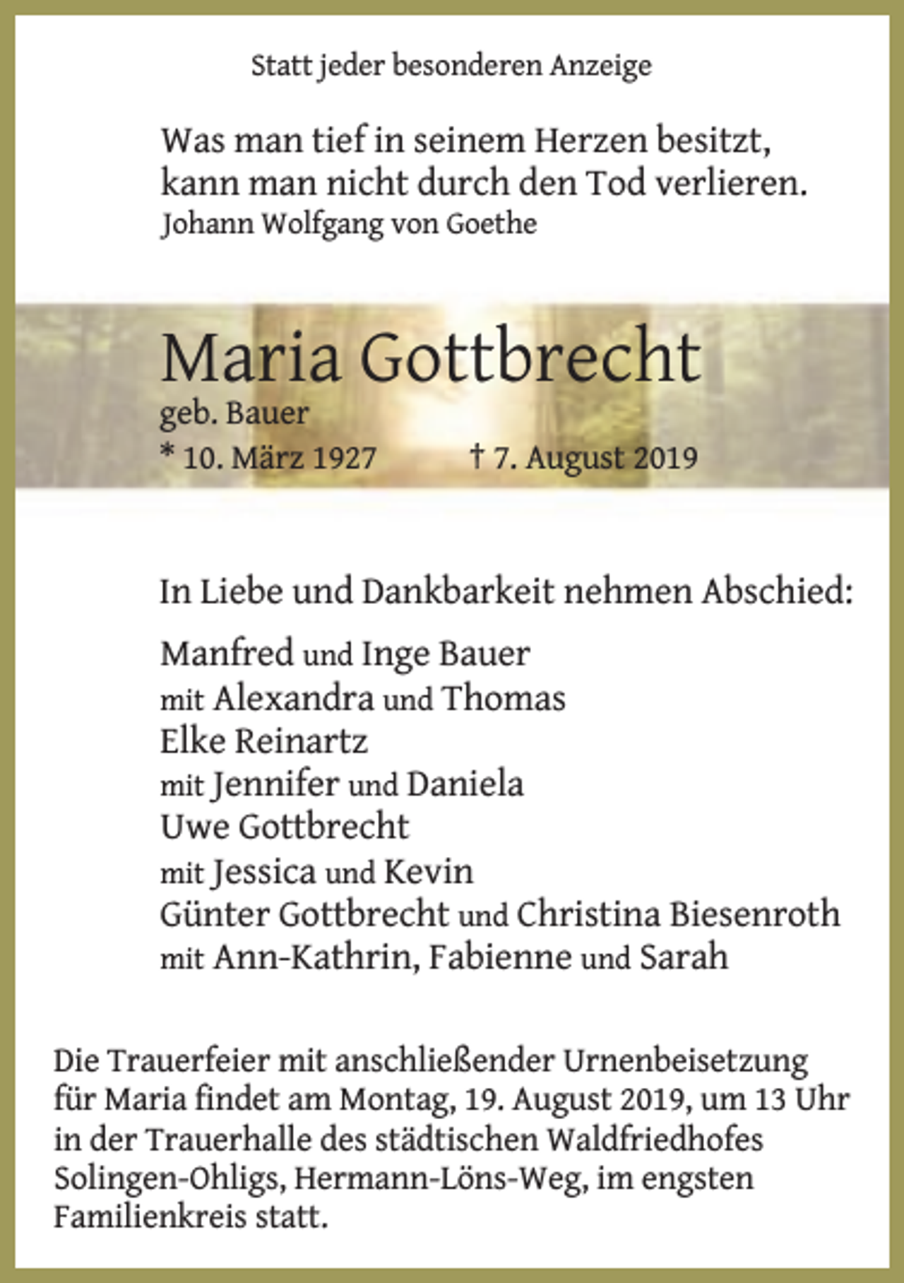 <p>Statt jeder besonderen Anzeige</p><p>Was man tief in seinem Herzen besitzt,<br />kann man nicht durch den Tod verlieren.<br />Johann Wolfgang von Goethe</p><p>Maria Gottbrecht<br />geb. Bauer<br />* 10. März 1927</p><p>† 7. August 2019</p><p>In Liebe und Dankbarkeit nehmen Abschied:<br />Manfred und Inge Bauer<br />mit Alexandra und Thomas</p><p>Elke Reinartz<br />mit Jennifer und Daniela<br />Uwe Gottbrecht<br />mit Jessica und Kevin<br />Günter Gottbrecht und Christina Biesenroth<br />mit Ann-Kathrin, Fabienne und Sarah<br />Die Trauerfeier mit anschließender Urnenbeisetzung<br />für Maria findet am Montag, 19. August 2019, um 13 Uhr<br />in der Trauerhalle des städtischen Waldfriedhofes<br />Solingen-Ohligs, Hermann-Löns-Weg, im engsten<br />Familienkreis statt.</p>