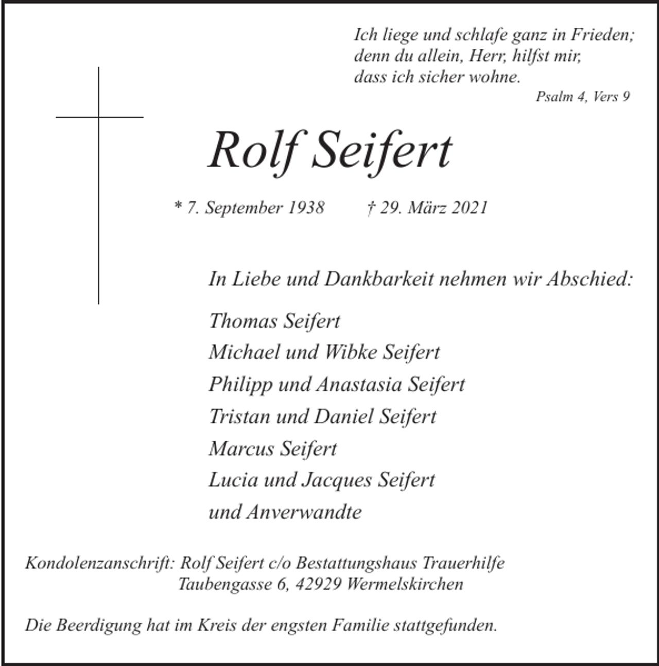 <p>Ich liege und schlafe ganz in Frieden;<br />denn du allein, Herr, hilfst mir,<br />dass ich sicher wohne.<br />Psalm 4, Vers 9</p><p>Rolf Seifert<br />* 7. September 1938</p><p>† 29. März 2021</p><p>In Liebe und Dankbarkeit nehmen wir Abschied:<br />Thomas Seifert<br />Michael und Wibke Seifert<br />Philipp und Anastasia Seifert<br />Tristan und Daniel Seifert<br />Marcus Seifert<br />Lucia und Jacques Seifert<br />und Anverwandte<br />Kondolenzanschrift: Rolf Seifert c/o Bestattungshaus Trauerhilfe<br />Taubengasse 6, 42929 Wermelskirchen<br />Die Beerdigung hat im Kreis der engsten Familie stattgefunden.</p>