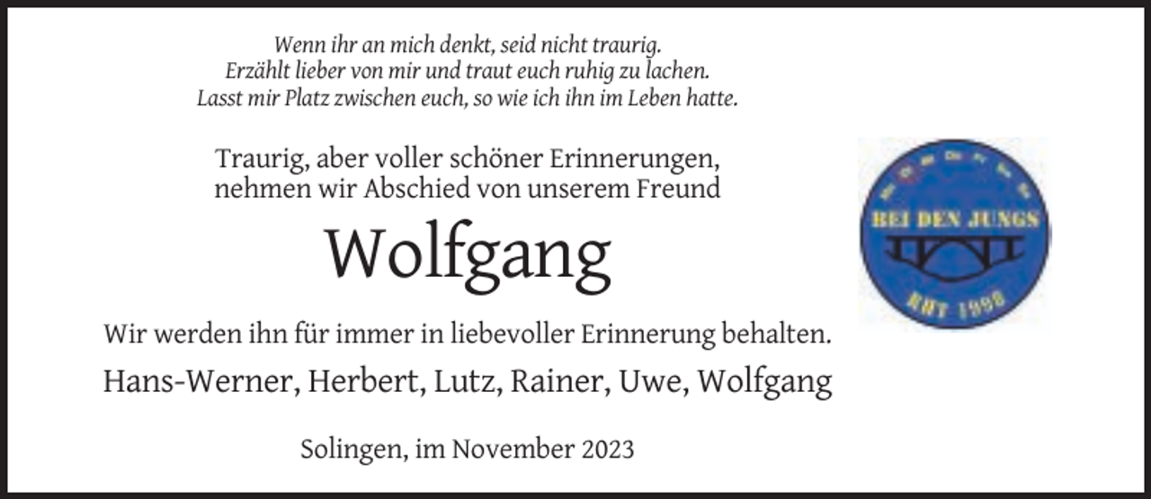 <p>Wenn ihr an mich denkt, seid nicht traurig.<br />Erzählt lieber von mir und traut euch ruhig zu lachen.<br />Lasst mir Platz zwischen euch, so wie ich ihn im Leben hatte.</p><p>Traurig, aber voller schöner Erinnerungen,<br />nehmen wir Abschied von unserem Freund</p><p>Wolfgang<br />Wir werden ihn für immer in liebevoller Erinnerung behalten.</p><p>Hans-Werner, Herbert, Lutz, Rainer, Uwe, Wolfgang<br />Solingen, im November 2023</p>
