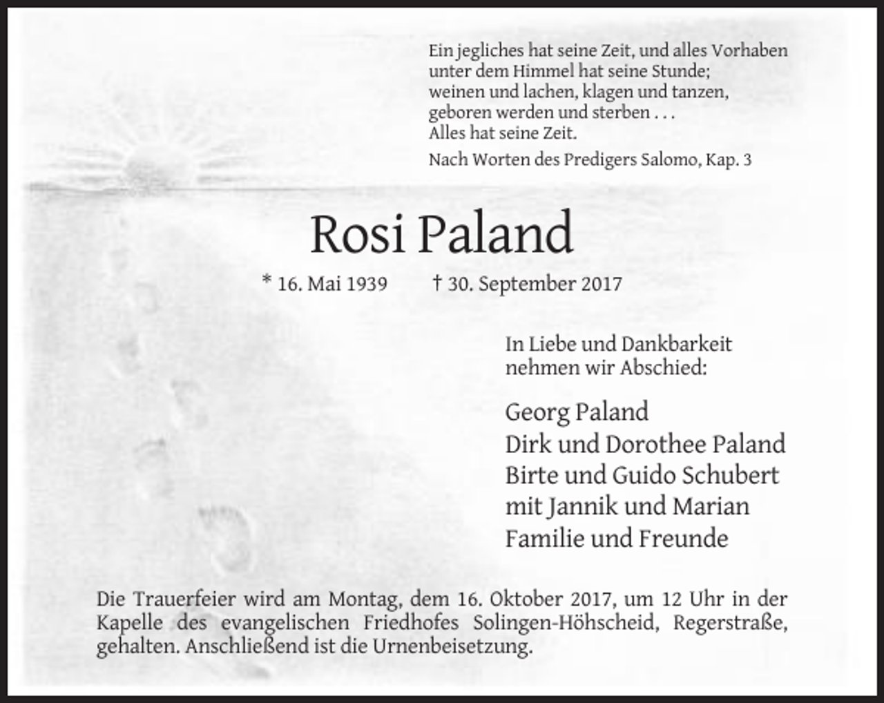 <p>Ein jegliches hat seine Zeit, und alles Vorhaben<br />unter dem Himmel hat seine Stunde;<br />weinen und lachen, klagen und tanzen,<br />geboren werden und sterben . . .<br />Alles hat seine Zeit.<br />Nach Worten des Predigers Salomo, Kap. 3</p><p>Rosi Paland<br />* 16. Mai 1939</p><p>† 30. September 2017<br />In Liebe und Dankbarkeit<br />nehmen wir Abschied:</p><p>Georg Paland<br />Dirk und Dorothee Paland<br />Birte und Guido Schubert<br />mit Jannik und Marian<br />Familie und Freunde<br />Die Trauerfeier wird am Montag, dem 16. Oktober 2017, um 12 Uhr in der<br />Kapelle des evangelischen Friedhofes Solingen-Höhscheid, Regerstraße,<br />gehalten. Anschließend ist die Urnenbeisetzung.</p>