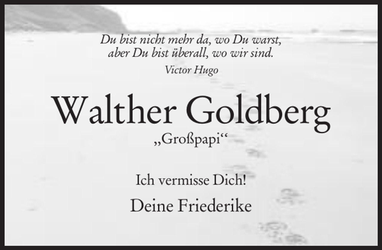 <p>Du bist nicht mehr da, wo Du warst,<br />aber Du bist überall, wo wir sind.<br />Victor Hugo</p><p>Walther Goldberg<br />,,Großpapi‘‘</p><p>Ich vermisse Dich!</p><p>Deine Friederike</p>