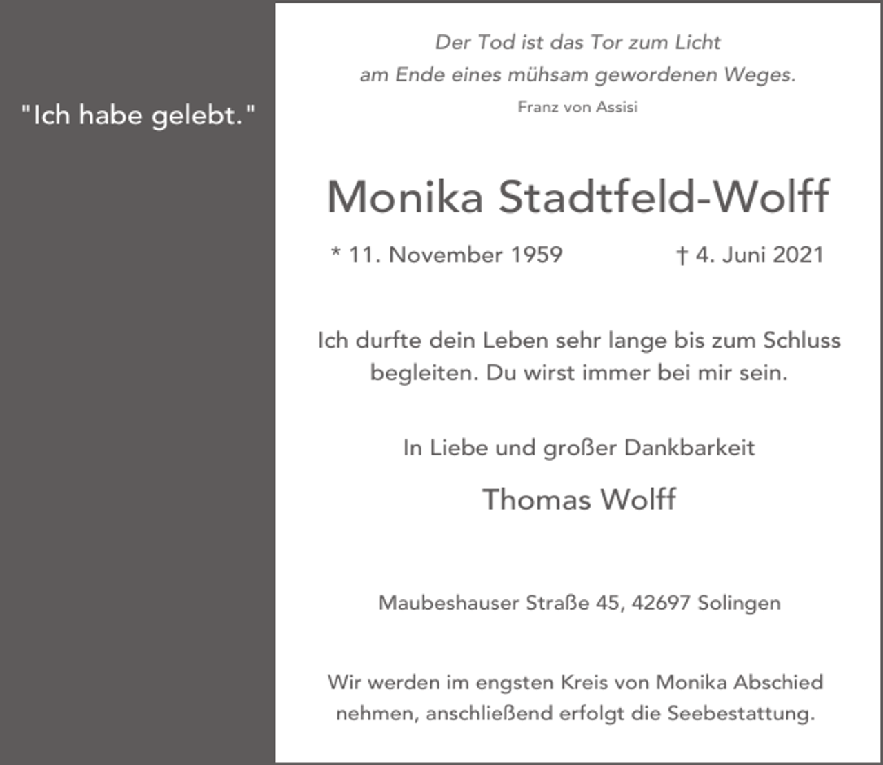 <p>Der Tod ist das Tor zum Licht<br />am Ende eines mühsam gewordenen Weges.</p><p>"Ich habe gelebt."</p><p>Franz von Assisi</p><p>Monika Stadtfeld-Wolff<br />* 11. November 1959</p><p>† 4. Juni 2021</p><p>Ich durfte dein Leben sehr lange bis zum Schluss<br />begleiten. Du wirst immer bei mir sein.<br />In Liebe und großer Dankbarkeit</p><p>Thomas Wolff<br />Maubeshauser Straße 45, 42697 Solingen</p><p>Wir werden im engsten Kreis von Monika Abschied<br />nehmen, anschließend erfolgt die Seebestattung.</p>