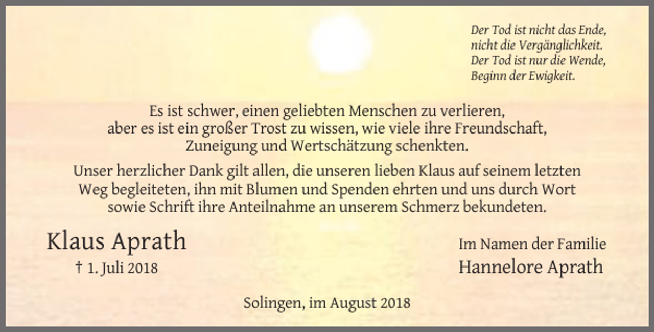<p>Der Tod ist nicht das Ende,<br />nicht die Vergänglichkeit.<br />Der Tod ist nur die Wende,<br />Beginn der Ewigkeit.</p><p>Es ist schwer, einen geliebten Menschen zu verlieren,<br />aber es ist ein großer Trost zu wissen, wie viele ihre Freundschaft,<br />Zuneigung und Wertschätzung schenkten.<br />Unser herzlicher Dank gilt allen, die unseren lieben Klaus auf seinem letzten<br />Weg begleiteten, ihn mit Blumen und Spenden ehrten und uns durch Wort<br />sowie Schrift ihre Anteilnahme an unserem Schmerz bekundeten.</p><p>Klaus Aprath</p><p>Im Namen der Familie</p><p>† 1. Juli 2018</p><p>Hannelore Aprath<br />Solingen, im August 2018</p>