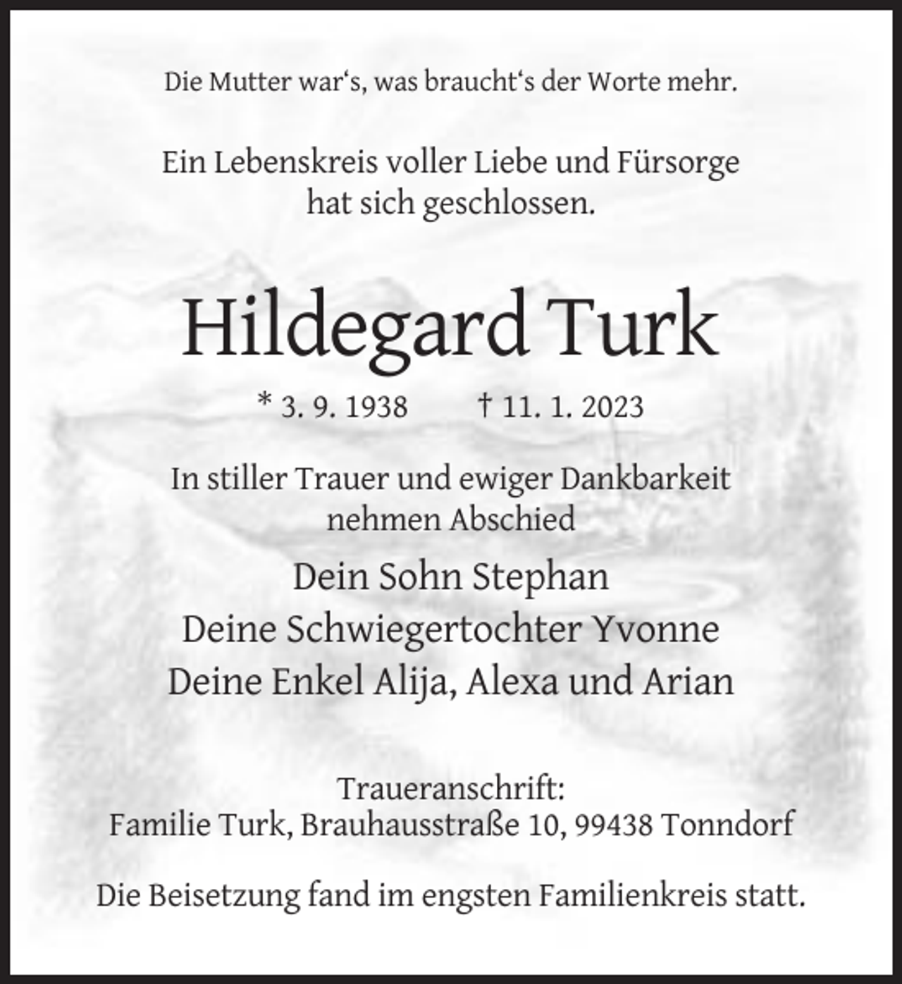 <p>Die Mutter war‘s, was braucht‘s der Worte mehr.</p><p>Ein Lebenskreis voller Liebe und Fürsorge<br />hat sich geschlossen.</p><p>Hildegard Turk<br />* 3. 9. 1938</p><p>† 11. 1. 2023</p><p>In stiller Trauer und ewiger Dankbarkeit<br />nehmen Abschied</p><p>Dein Sohn Stephan<br />Deine Schwiegertochter Yvonne<br />Deine Enkel Alija, Alexa und Arian<br />Traueranschrift:<br />Familie Turk, Brauhausstraße 10, 99438 Tonndorf<br />Die Beisetzung fand im engsten Familienkreis statt.</p>