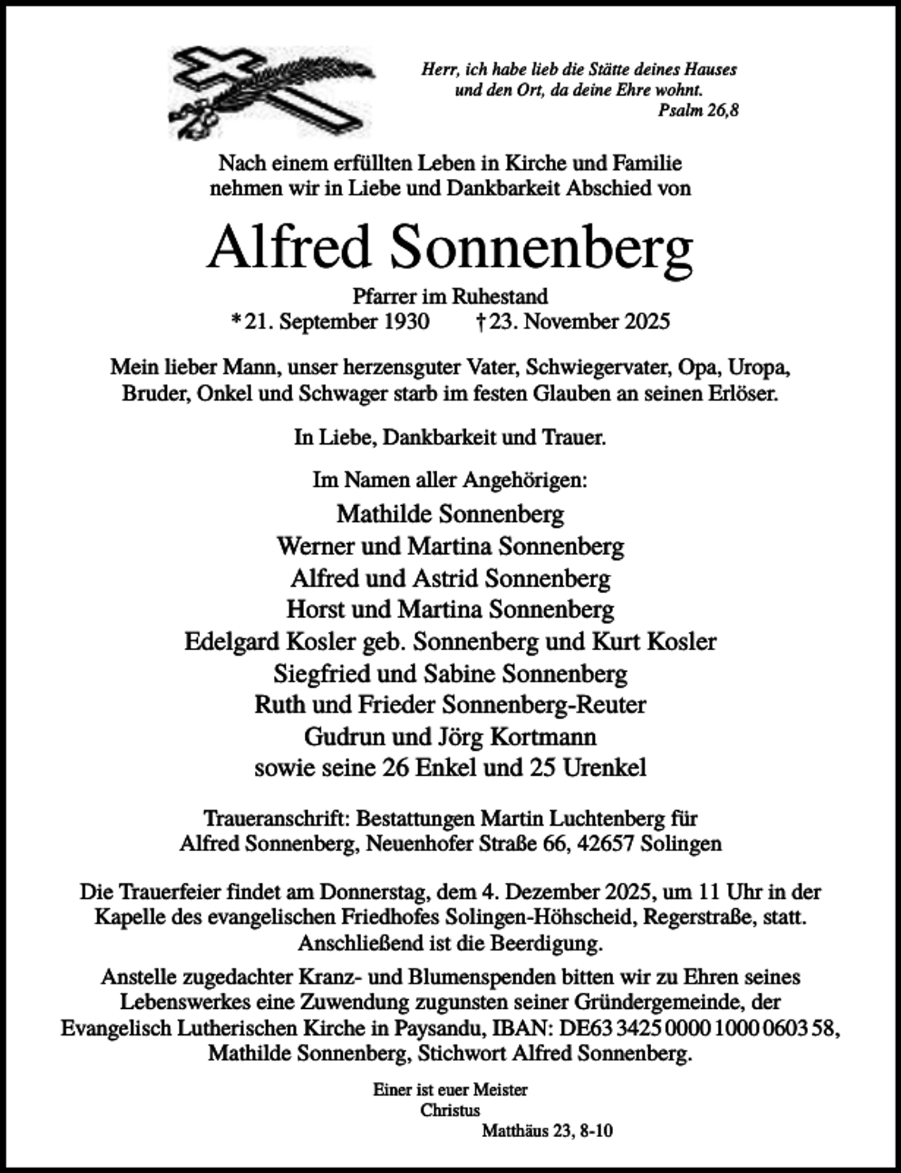 <p>Herr, ich habe lieb die Stätte deines Hauses<br />und den Ort, da deine Ehre wohnt.<br />Psalm 26,8</p><p>Nach einem erfüllten Leben in Kirche und Familie<br />nehmen wir in Liebe und Dankbarkeit Abschied von</p><p>Alfred Sonnenberg<br />Pfarrer im Ruhestand<br />* 21. September 1930<br />† 23. November 2025<br />Mein lieber Mann, unser herzensguter Vater, Schwiegervater, Opa, Uropa,<br />Bruder, Onkel und Schwager starb im festen Glauben an seinen Erlöser.<br />In Liebe, Dankbarkeit und Trauer.<br />Im Namen aller Angehörigen:</p><p>Mathilde Sonnenberg<br />Werner und Martina Sonnenberg<br />Alfred und Astrid Sonnenberg<br />Horst und Martina Sonnenberg<br />Edelgard Kosler geb. Sonnenberg und Kurt Kosler<br />Siegfried und Sabine Sonnenberg<br />Ruth und Frieder Sonnenberg-Reuter<br />Gudrun und Jörg Kortmann<br />sowie seine 26 Enkel und 25 Urenkel<br />Traueranschrift: Bestattungen Martin Luchtenberg für<br />Alfred Sonnenberg, Neuenhofer Straße 66, 42657 Solingen<br />Die Trauerfeier findet am Donnerstag, dem 4. Dezember 2025, um 11 Uhr in der<br />Kapelle des evangelischen Friedhofes Solingen-Höhscheid, Regerstraße, statt.<br />Anschließend ist die Beerdigung.<br />Anstelle zugedachter Kranz- und Blumenspenden bitten wir zu Ehren seines<br />Lebenswerkes eine Zuwendung zugunsten seiner Gründergemeinde, der<br />Evangelisch Lutherischen Kirche in Paysandu, IBAN: DE6425 0000 100603 58,<br />Mathilde Sonnenberg, Stichwort Alfred Sonnenberg.<br />Einer ist euer Meister<br />Christus<br />Matthäus 23, 8-10</p>