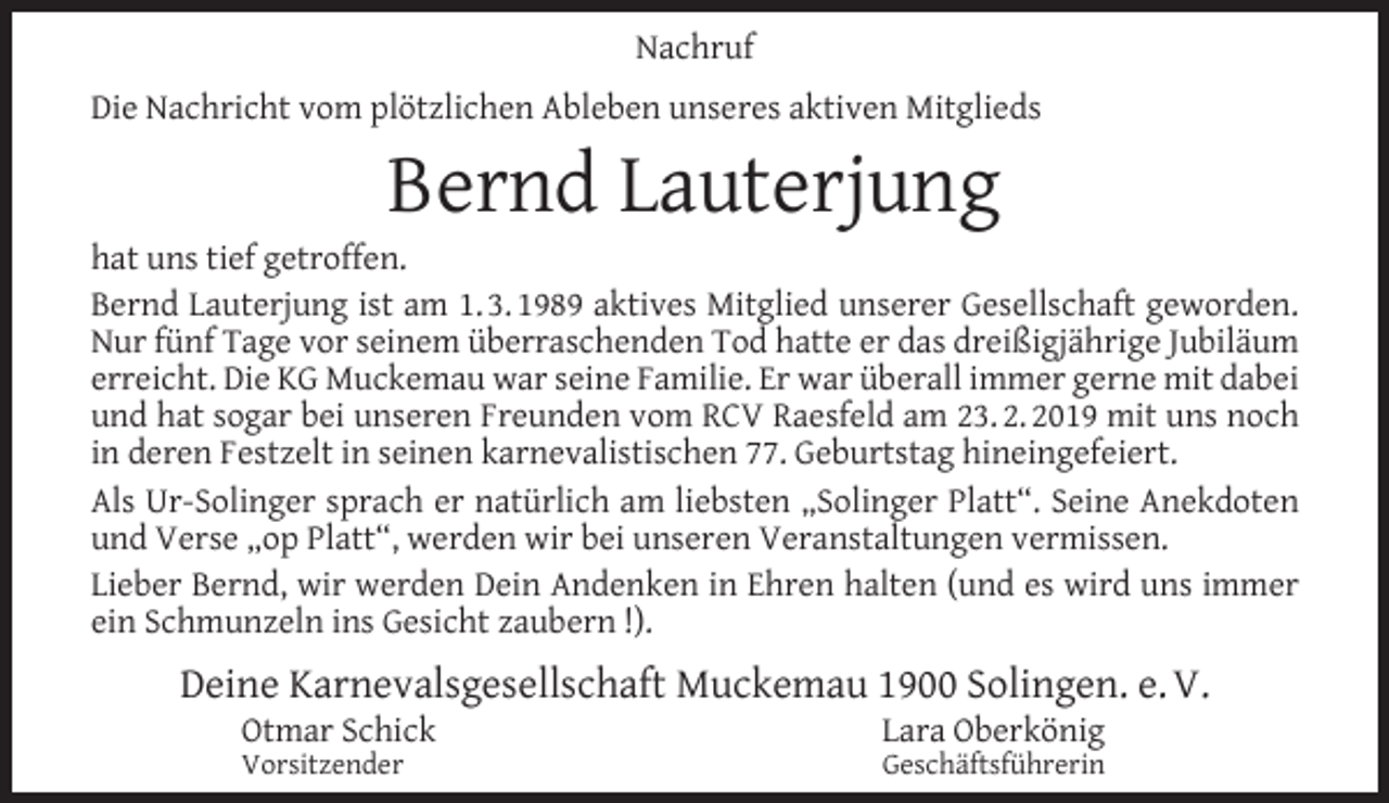 <p>Nachruf<br />Die Nachricht vom plötzlichen Ableben unseres aktiven Mitglieds</p><p>Bernd Lauterjung</p><p>hat uns tief getroffen.<br />Bernd Lauterjung ist am 1. 3. 1989 aktives Mitglied unserer Gesellschaft geworden.<br />Nur fünf Tage vor seinem überraschenden Tod hatte er das dreißigjährige Jubiläum<br />erreicht. Die KG Muckemau war seine Familie. Er war überall immer gerne mit dabei<br />und hat sogar bei unseren Freunden vom RCV Raesfeld am 23. 2. 2019 mit uns noch<br />in deren Festzelt in seinen karnevalistischen 77. Geburtstag hineingefeiert.<br />Als Ur-Solinger sprach er natürlich am liebsten „Solinger Platt“. Seine Anekdoten<br />und Verse „op Platt“, werden wir bei unseren Veranstaltungen vermissen.<br />Lieber Bernd, wir werden Dein Andenken in Ehren halten (und es wird uns immer<br />ein Schmunzeln ins Gesicht zaubern !).</p><p>Deine Karnevalsgesellschaft Muckemau 1900 Solingen. e. V.<br />Otmar Schick<br />Vorsitzender</p><p>Lara Oberkönig<br />Geschäftsführerin</p>