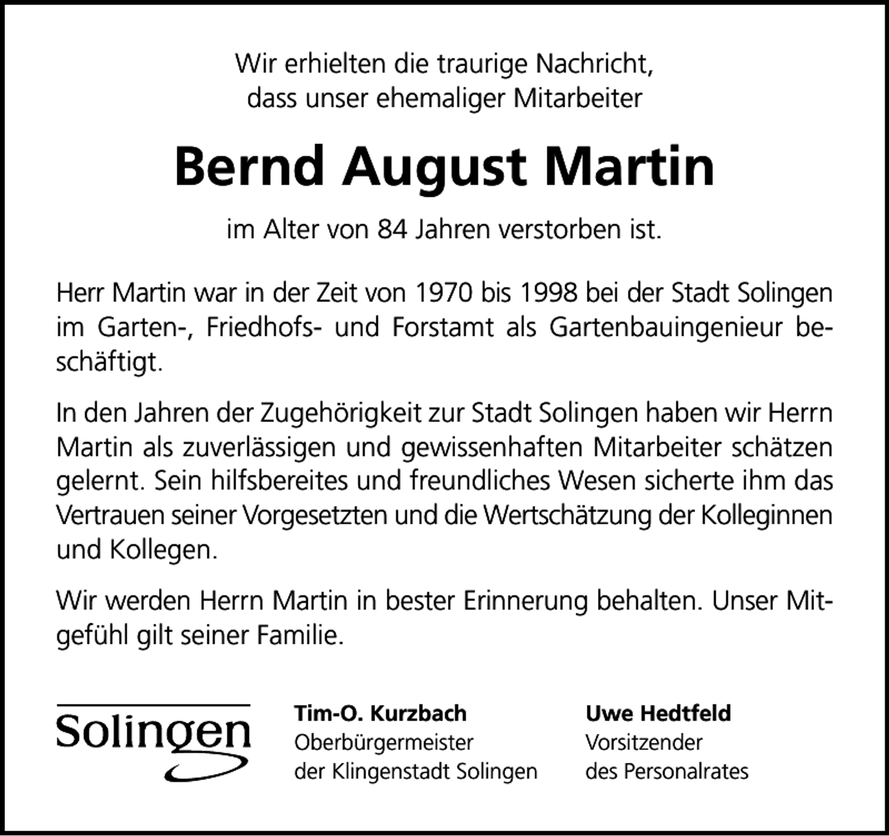 <p>Wir erhielten die traurige Nachricht,<br />dass unser ehemaliger Mitarbeiter</p><p>Bernd August Martin<br />im Alter von 84 Jahren verstorben ist.<br />Herr Martin war in der Zeit von 1970 bis 1998 bei der Stadt Solingen<br />im Garten-, Friedhofs- und Forstamt als Gartenbauingenieur beschäftigt.<br />In den Jahren der Zugehörigkeit zur Stadt Solingen haben wir Herrn<br />Martin als zuverlässigen und gewissenhaften Mitarbeiter schätzen<br />gelernt. Sein hilfsbereites und freundliches Wesen sicherte ihm das<br />Vertrauen seiner Vorgesetzten und die Wertschätzung der Kolleginnen<br />und Kollegen.<br />Wir werden Herrn Martin in bester Erinnerung behalten. Unser Mitgefühl gilt seiner Familie.<br />Tim-O. Kurzbach<br />Oberbürgermeister<br />der Klingenstadt Solingen</p><p>Uwe Hedtfeld<br />Vorsitzender<br />des Personalrates</p>