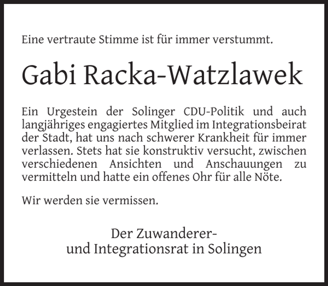 <p>Eine vertraute Stimme ist für immer verstummt.</p><p>Gabi Racka-Watzlawek<br />Ein Urgestein der Solinger CDU-Politik und auch<br />langjähriges engagiertes Mitglied im Integrationsbeirat<br />der Stadt, hat uns nach schwerer Krankheit für immer<br />verlassen. Stets hat sie konstruktiv versucht, zwischen<br />verschiedenen Ansichten und Anschauungen zu<br />vermitteln und hatte ein offenes Ohr für alle Nöte.<br />Wir werden sie vermissen.</p><p>Der Zuwandererund Integrationsrat in Solingen</p>