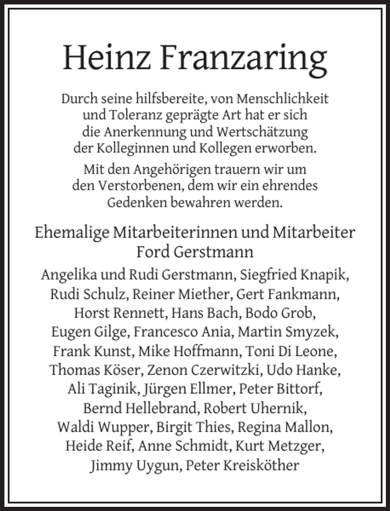 <p>Heinz Franzaring<br />Durch seine hilfsbereite, von Menschlichkeit<br />und Toleranz geprägte Art hat er sich<br />die Anerkennung und Wertschätzung<br />der Kolleginnen und Kollegen erworben.<br />Mit den Angehörigen trauern wir um<br />den Verstorbenen, dem wir ein ehrendes<br />Gedenken bewahren werden.</p><p>Ehemalige Mitarbeiterinnen und Mitarbeiter<br />Ford Gerstmann<br />Angelika und Rudi Gerstmann, Siegfried Knapik,<br />Rudi Schulz, Reiner Miether, Gert Fankmann,<br />Horst Rennett, Hans Bach, Bodo Grob,<br />Eugen Gilge, Francesco Ania, Martin Smyzek,<br />Frank Kunst, Mike Hoffmann, Toni Di Leone,<br />Thomas Köser, Zenon Czerwitzki, Udo Hanke,<br />Ali Taginik, Jürgen Ellmer, Peter Bittorf,<br />Bernd Hellebrand, Robert Uhernik,<br />Waldi Wupper, Birgit Thies, Regina Mallon,<br />Heide Reif, Anne Schmidt, Kurt Metzger,<br />Jimmy Uygun, Peter Kreisköther</p>