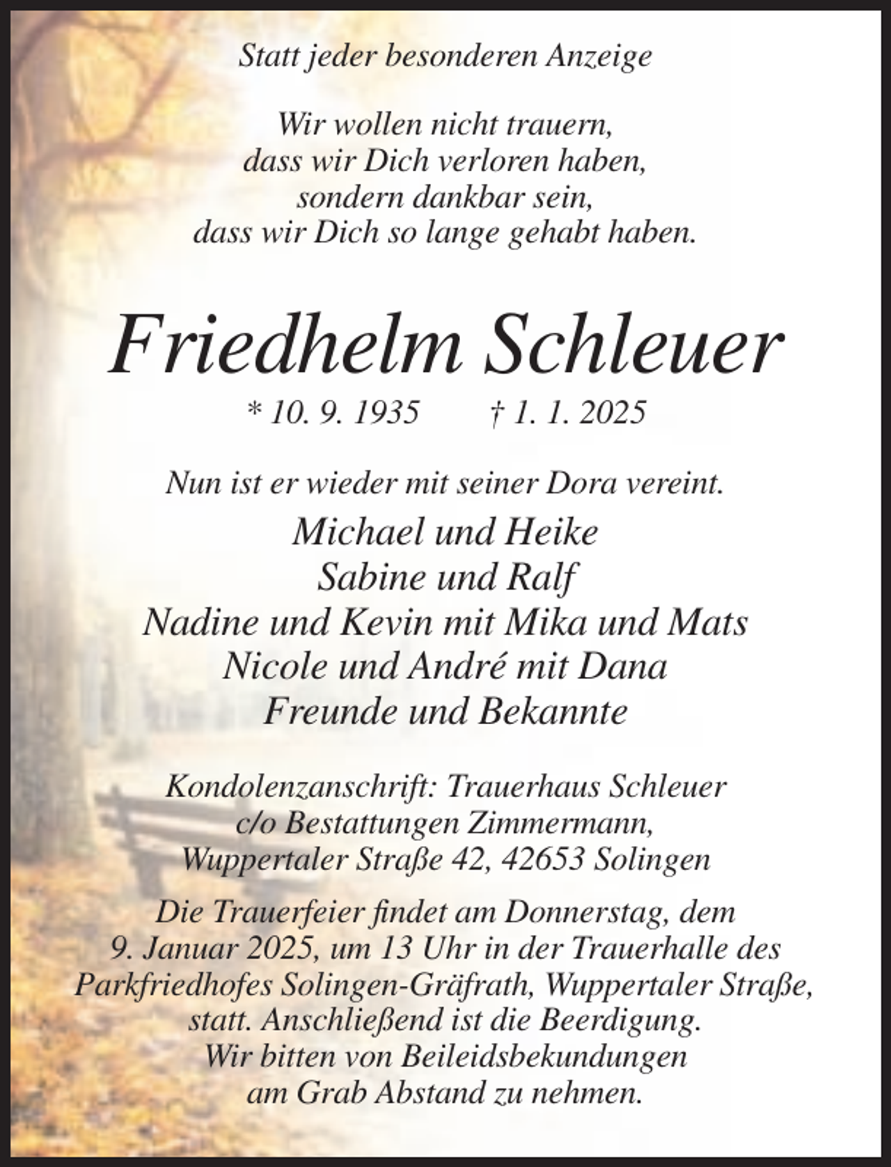 <p>Statt jeder besonderen Anzeige<br />Wir wollen nicht trauern,<br />dass wir Dich verloren haben,<br />sondern dankbar sein,<br />dass wir Dich so lange gehabt haben.</p><p>Friedhelm Schleuer<br />* 10. 9. 1935</p><p>† 1. 1. 2025</p><p>Nun ist er wieder mit seiner Dora vereint.</p><p>Michael und Heike<br />Sabine und Ralf<br />Nadine und Kevin mit Mika und Mats<br />Nicole und André mit Dana<br />Freunde und Bekannte<br />Kondolenzanschrift: Trauerhaus Schleuer<br />c/o Bestattungen Zimmermann,<br />Wuppertaler Straße 42, 42653 Solingen<br />Die Trauerfeier findet am Donnerstag, dem<br />9. Januar 2025, um 13 Uhr in der Trauerhalle des<br />Parkfriedhofes Solingen-Gräfrath, Wuppertaler Straße,<br />statt. Anschließend ist die Beerdigung.<br />Wir bitten von Beileidsbekundungen<br />am Grab Abstand zu nehmen.</p>