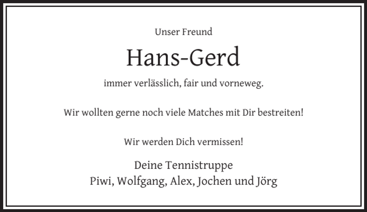 <p>Unser Freund</p><p>Hans-Gerd<br />immer verlässlich, fair und vorneweg.</p><p>Wir wollten gerne noch viele Matches mit Dir bestreiten!</p><p>Wir werden Dich vermissen!</p><p>Deine Tennistruppe<br />Piwi, Wolfgang, Alex, Jochen und Jörg</p>