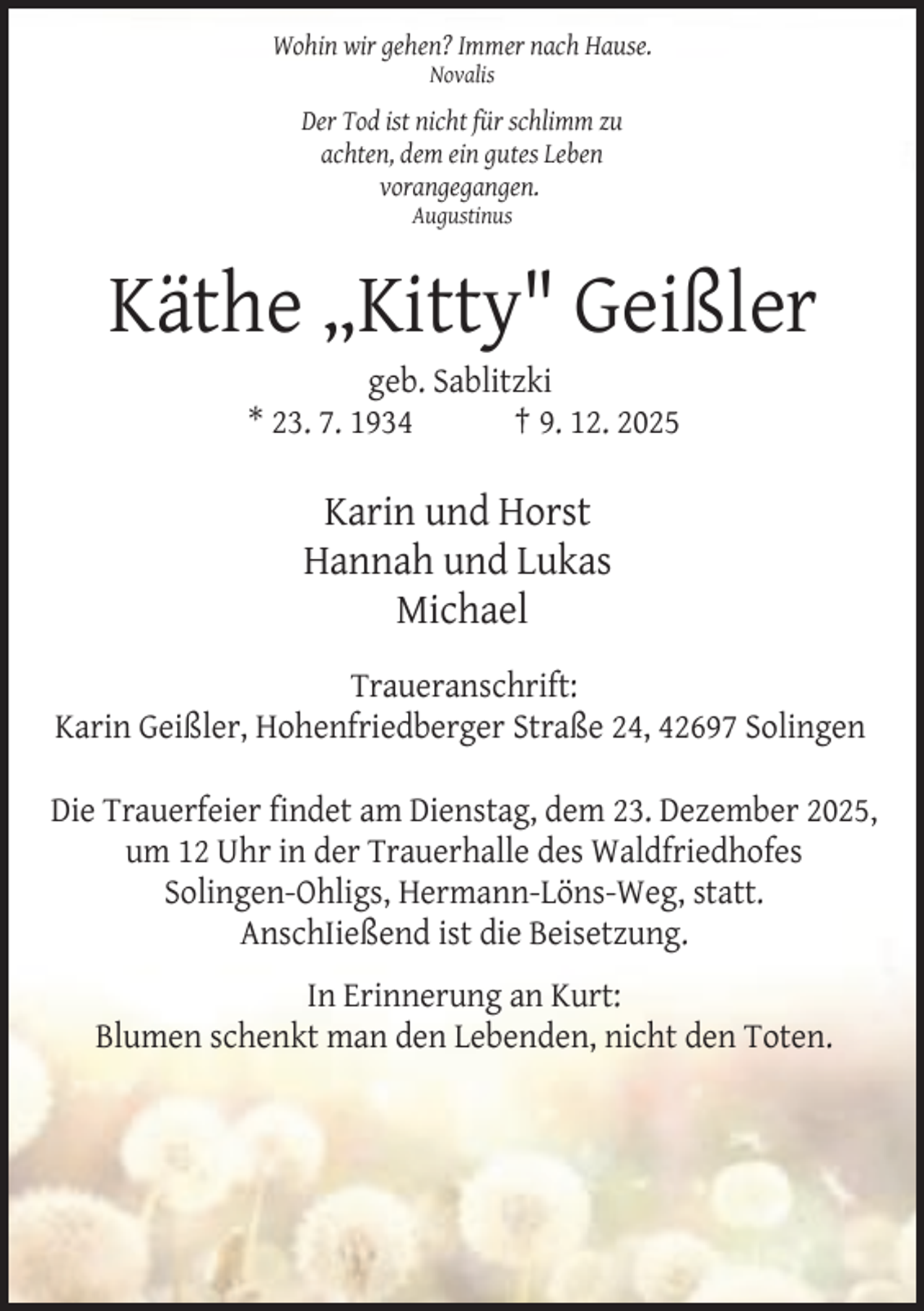 <p>Wohin wir gehen? Immer nach Hause.<br />Novalis</p><p>Der Tod ist nicht für schlimm zu<br />achten, dem ein gutes Leben<br />vorangegangen.<br />Augustinus</p><p>Käthe „Kitty" Geißler<br />geb. Sablitzki<br />* 23. 7. 1934<br />† 9. 12. 2025</p><p>Karin und Horst<br />Hannah und Lukas<br />Michael<br />Traueranschrift:<br />Karin Geißler, Hohenfriedberger Straße 24, 42697 Solingen<br />Die Trauerfeier findet am Dienstag, dem 23. Dezember 2025,<br />um 12 Uhr in der Trauerhalle des Waldfriedhofes<br />Solingen-Ohligs, Hermann-Löns-Weg, statt.<br />AnschIießend ist die Beisetzung.<br />In Erinnerung an Kurt:<br />Blumen schenkt man den Lebenden, nicht den Toten.</p>