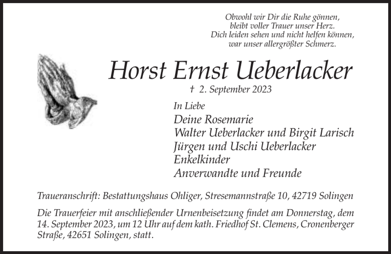 <p>Obwohl wir Dir die Ruhe gönnen,<br />bleibt voller Trauer unser Herz.<br />Dich leiden sehen und nicht helfen können,<br />war unser allergrößter Schmerz.</p><p>Horst Ernst Ueberlacker<br />† 2. September 2023</p><p>In Liebe</p><p>Deine Rosemarie<br />Walter Ueberlacker und Birgit Larisch<br />Jürgen und Uschi Ueberlacker<br />Enkelkinder<br />Anverwandte und Freunde<br />Traueranschrift: Bestattungshaus Ohliger, Stresemannstraße 10, 42719 Solingen<br />Die Trauerfeier mit anschließender Urnenbeisetzung findet am Donnerstag, dem<br />14. September 2023, um 12 Uhr auf dem kath. Friedhof St. Clemens, Cronenberger<br />Straße, 42651 Solingen, statt.</p>
