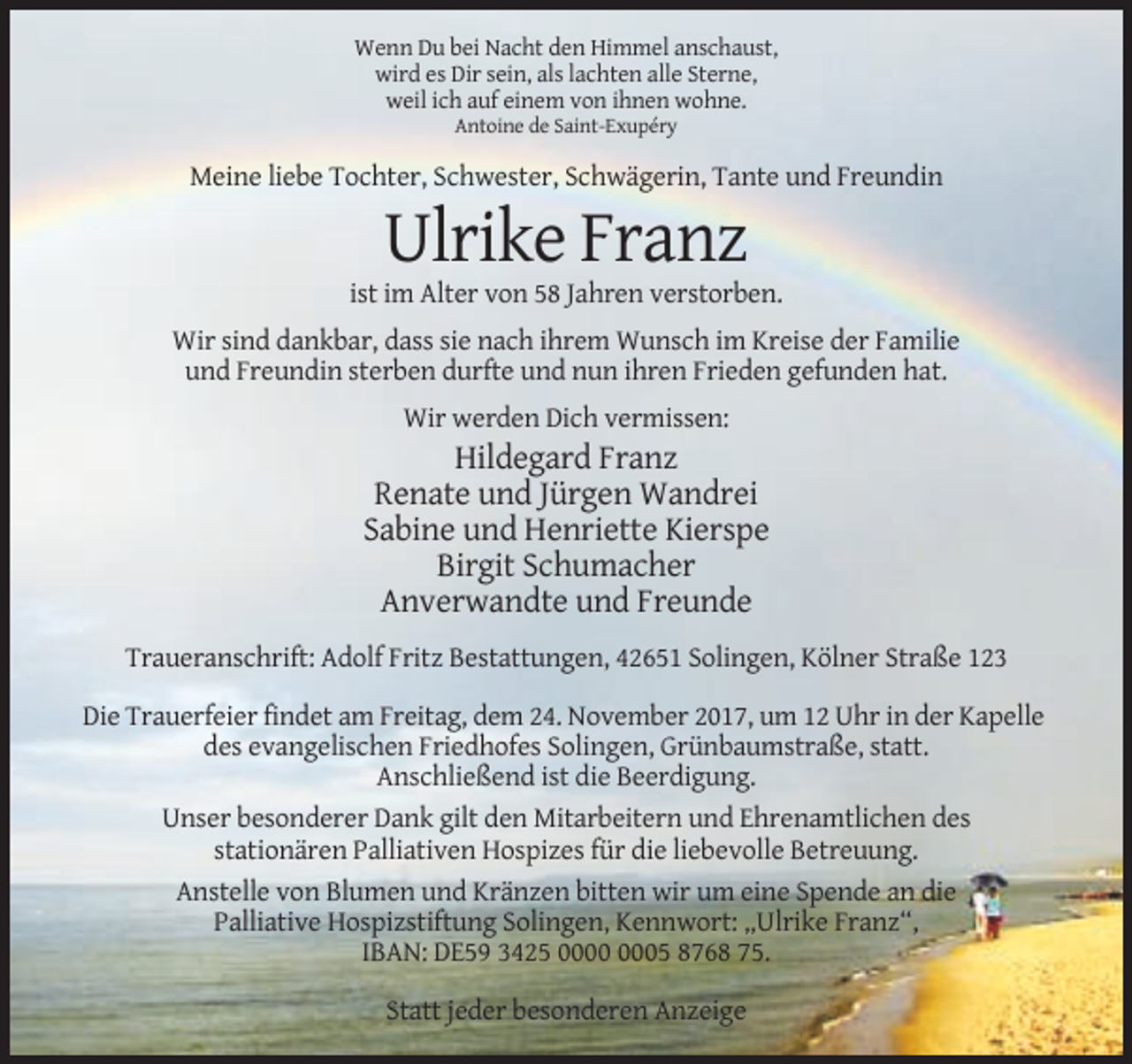 <p>Wenn Du bei Nacht den Himmel anschaust,<br />wird es Dir sein, als lachten alle Sterne,<br />weil ich auf einem von ihnen wohne.<br />Antoine de Saint-Exupéry</p><p>Meine liebe Tochter, Schwester, Schwägerin, Tante und Freundin</p><p>Ulrike Franz<br />ist im Alter von 58 Jahren verstorben.<br />Wir sind dankbar, dass sie nach ihrem Wunsch im Kreise der Familie<br />und Freundin sterben durfte und nun ihren Frieden gefunden hat.<br />Wir werden Dich vermissen:</p><p>Hildegard Franz<br />Renate und Jürgen Wandrei<br />Sabine und Henriette Kierspe<br />Birgit Schumacher<br />Anverwandte und Freunde<br />Traueranschrift: Adolf Fritz Bestattungen, 42651 Solingen, Kölner Straße 123<br />Die Trauerfeier findet am Freitag, dem 24. November 2017, um 12 Uhr in der Kapelle<br />des evangelischen Friedhofes Solingen, Grünbaumstraße, statt.<br />Anschließend ist die Beerdigung.<br />Unser besonderer Dank gilt den Mitarbeitern und Ehrenamtlichen des<br />stationären Palliativen Hospizes für die liebevolle Betreuung.<br />Anstelle von Blumen und Kränzen bitten wir um eine Spende an die<br />Palliative Hospizstiftung Solingen, Kennwort: „Ulrike Franz“,<br />IBAN: DE59 3425 05 8768 75.<br />Statt jeder besonderen Anzeige</p>