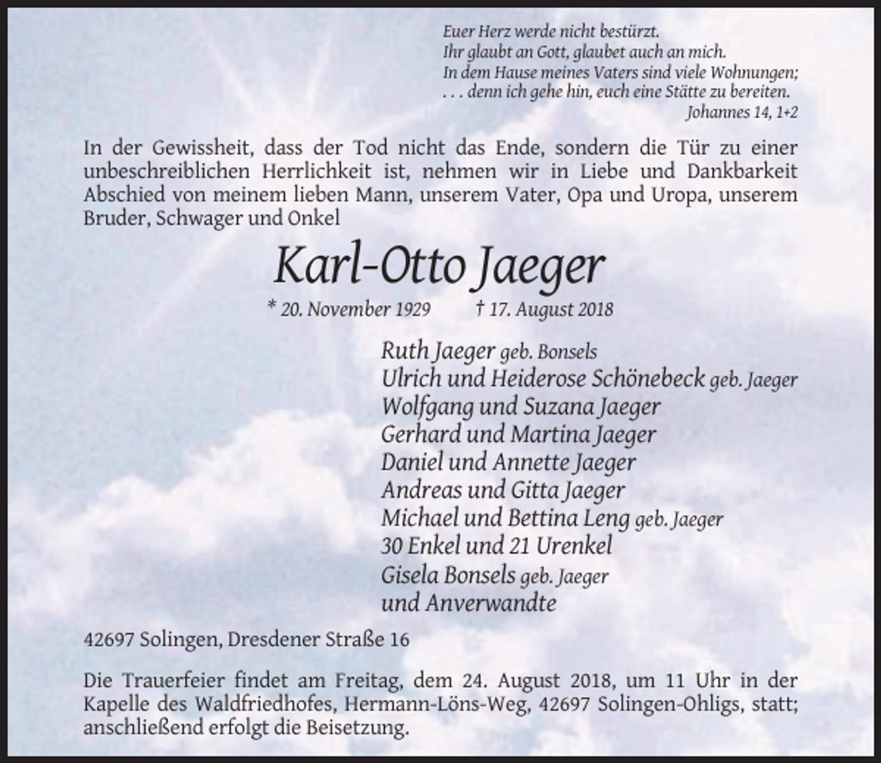 <p>Euer Herz werde nicht bestürzt.<br />Ihr glaubt an Gott, glaubet auch an mich.<br />In dem Hause meines Vaters sind viele Wohnungen;<br />. . . denn ich gehe hin, euch eine Stätte zu bereiten.<br />Johannes 14, 1+2</p><p>In der Gewissheit, dass der Tod nicht das Ende, sondern die Tür zu einer<br />unbeschreiblichen Herrlichkeit ist, nehmen wir in Liebe und Dankbarkeit<br />Abschied von meinem lieben Mann, unserem Vater, Opa und Uropa, unserem<br />Bruder, Schwager und Onkel</p><p>Karl-Otto Jaeger<br />* 20. November 1929</p><p>† 17. August 2018</p><p>Ruth Jaeger geb. Bonsels<br />Ulrich und Heiderose Schönebeck geb. Jaeger<br />Wolfgang und Suzana Jaeger<br />Gerhard und Martina Jaeger<br />Daniel und Annette Jaeger<br />Andreas und Gitta Jaeger<br />Michael und Bettina Leng geb. Jaeger<br />30 Enkel und 21 Urenkel<br />Gisela Bonsels geb. Jaeger<br />und Anverwandte<br />42697 Solingen, Dresdener Straße 16<br />Die Trauerfeier findet am Freitag, dem 24. August 2018, um 11 Uhr in der<br />Kapelle des Waldfriedhofes, Hermann-Löns-Weg, 42697 Solingen-Ohligs, statt;<br />anschließend erfolgt die Beisetzung.</p>