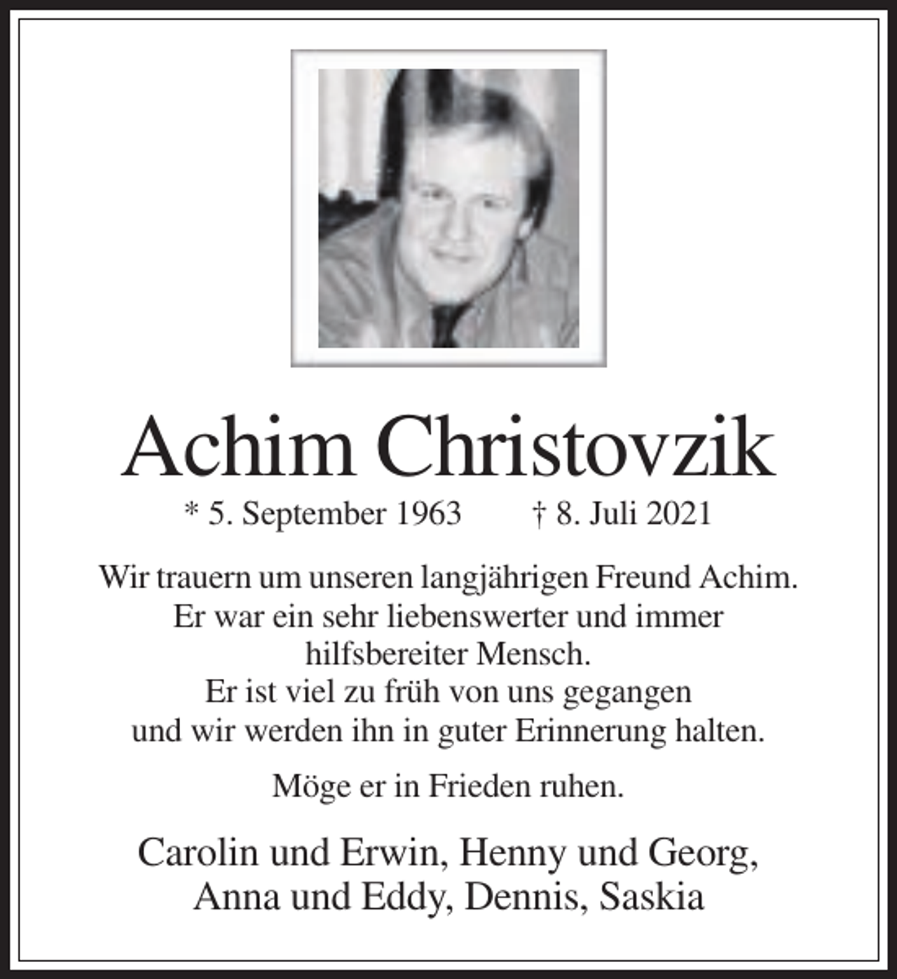 <p>Achim Christovzik<br />* 5. September 1963</p><p>† 8. Juli 2021</p><p>Wir trauern um unseren langjährigen Freund Achim.<br />Er war ein sehr liebenswerter und immer<br />hilfsbereiter Mensch.<br />Er ist viel zu früh von uns gegangen<br />und wir werden ihn in guter Erinnerung halten.<br />Möge er in Frieden ruhen.</p><p>Carolin und Erwin, Henny und Georg,<br />Anna und Eddy, Dennis, Saskia</p>