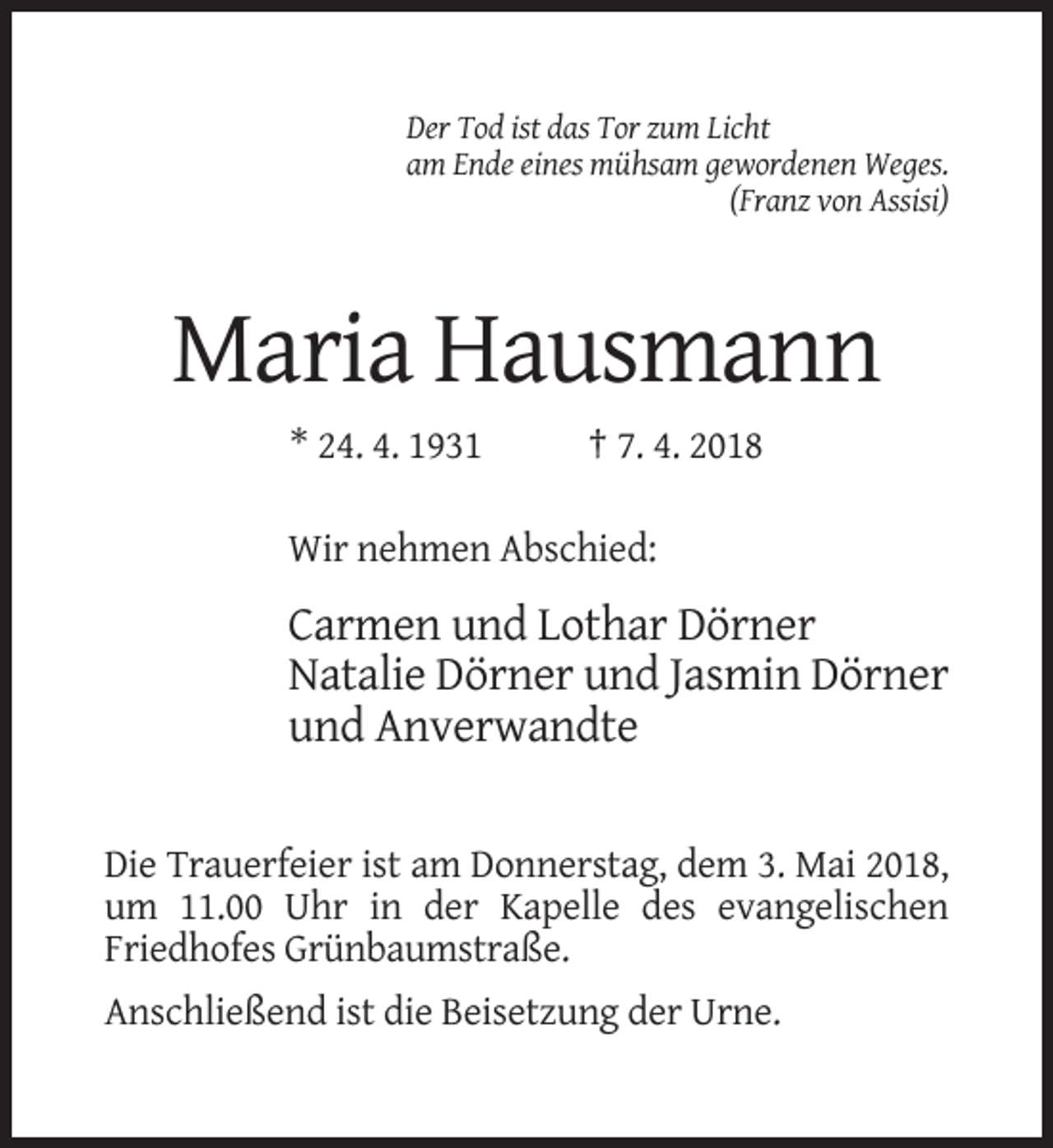 <p>Der Tod ist das Tor zum Licht<br />am Ende eines mühsam gewordenen Weges.<br />(Franz von Assisi)</p><p>Maria Hausmann<br />* 24. 4. 1931</p><p>† 7. 4. 2018</p><p>Wir nehmen Abschied:</p><p>Carmen und Lothar Dörner<br />Natalie Dörner und Jasmin Dörner<br />und Anverwandte<br />Die Trauerfeier ist am Donnerstag, dem 3. Mai 2018,<br />um 11.00 Uhr in der Kapelle des evangelischen<br />Friedhofes Grünbaumstraße.<br />Anschließend ist die Beisetzung der Urne.</p>