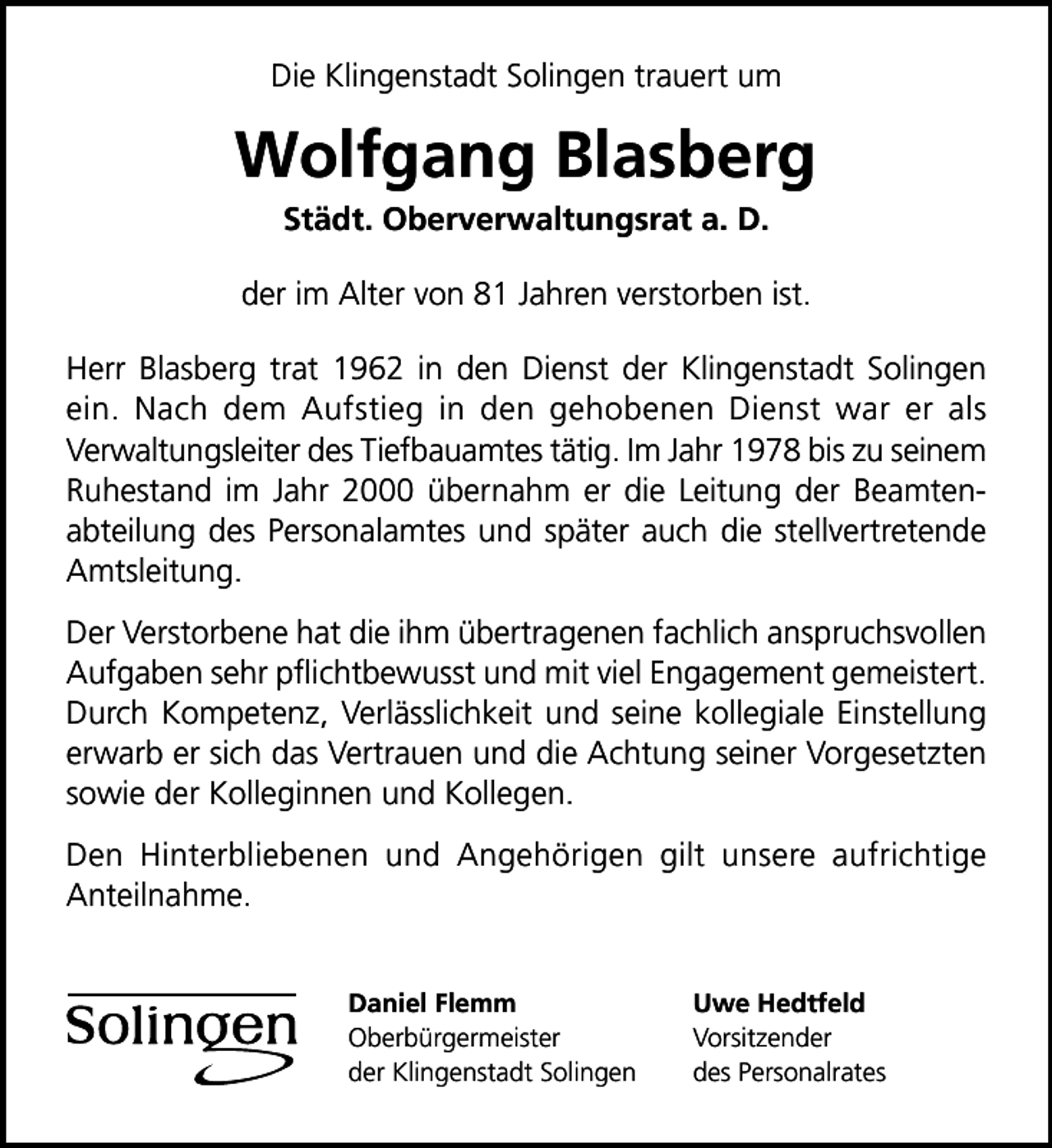 <p>Die Klingenstadt Solingen trauert um</p>
<p>Wolfgang Blasberg<br />Städt. Oberverwaltungsrat a. D.</p>
<p>der im Alter von 81 Jahren verstorben ist.<br />Herr Blasberg trat 1962 in den Dienst der Klingenstadt Solingen<br />ein. Nach dem Aufstieg in den gehobenen Dienst war er als<br />Verwaltungsleiter des Tiefbauamtes tätig. Im Jahr 1978 bis zu seinem<br />Ruhestand im Jahr 2000 übernahm er die Leitung der Beamtenabteilung des Personalamtes und später auch die stellvertretende<br />Amtsleitung.<br />Der Verstorbene hat die ihm übertragenen fachlich anspruchsvollen<br />Aufgaben sehr pﬂichtbewusst und mit viel Engagement gemeistert.<br />Durch Kompetenz, Verlässlichkeit und seine kollegiale Einstellung<br />erwarb er sich das Vertrauen und die Achtung seiner Vorgesetzten<br />sowie der Kolleginnen und Kollegen.<br />Den Hinterbliebenen und Angehörigen gilt unsere aufrichtige<br />Anteilnahme.<br />Daniel Flemm<br />Oberbürgermeister<br />der Klingenstadt Solingen</p>
<p>Uwe Hedtfeld<br />Vorsitzender<br />des Personalrates</p>