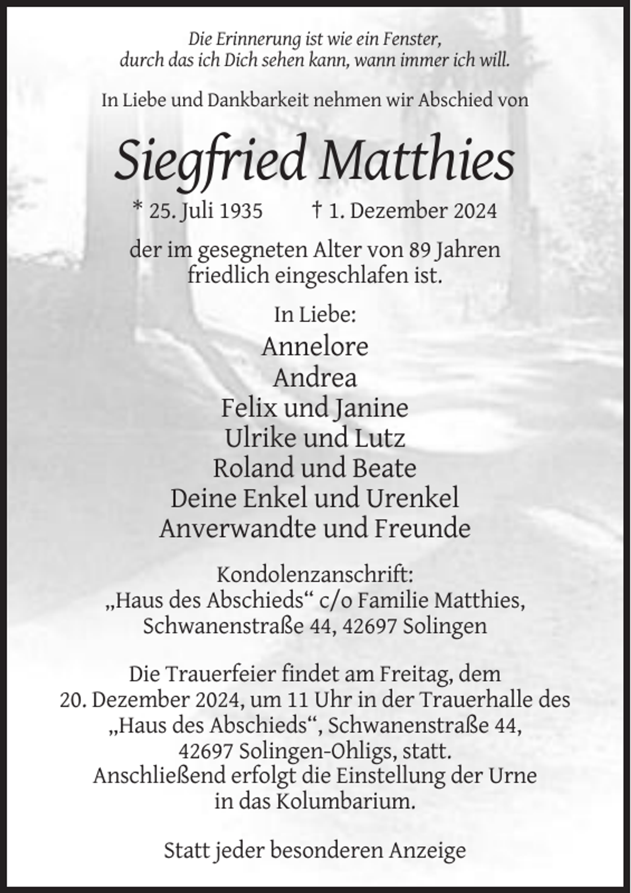 <p>Die Erinnerung ist wie ein Fenster,<br />durch das ich Dich sehen kann, wann immer ich will.<br />In Liebe und Dankbarkeit nehmen wir Abschied von</p><p>Siegfried Matthies<br />* 25. Juli 1935</p><p>† 1. Dezember 2024</p><p>der im gesegneten Alter von 89 Jahren<br />friedlich eingeschlafen ist.<br />In Liebe:</p><p>Annelore<br />Andrea<br />Felix und Janine<br />Ulrike und Lutz<br />Roland und Beate<br />Deine Enkel und Urenkel<br />Anverwandte und Freunde<br />Kondolenzanschrift:<br />„Haus des Abschieds“ c/o Familie Matthies,<br />Schwanenstraße 44, 42697 Solingen<br />Die Trauerfeier findet am Freitag, dem<br />20. Dezember 2024, um 11 Uhr in der Trauerhalle des<br />„Haus des Abschieds“, Schwanenstraße 44,<br />42697 Solingen-Ohligs, statt.<br />Anschließend erfolgt die Einstellung der Urne<br />in das Kolumbarium.<br />Statt jeder besonderen Anzeige</p>
