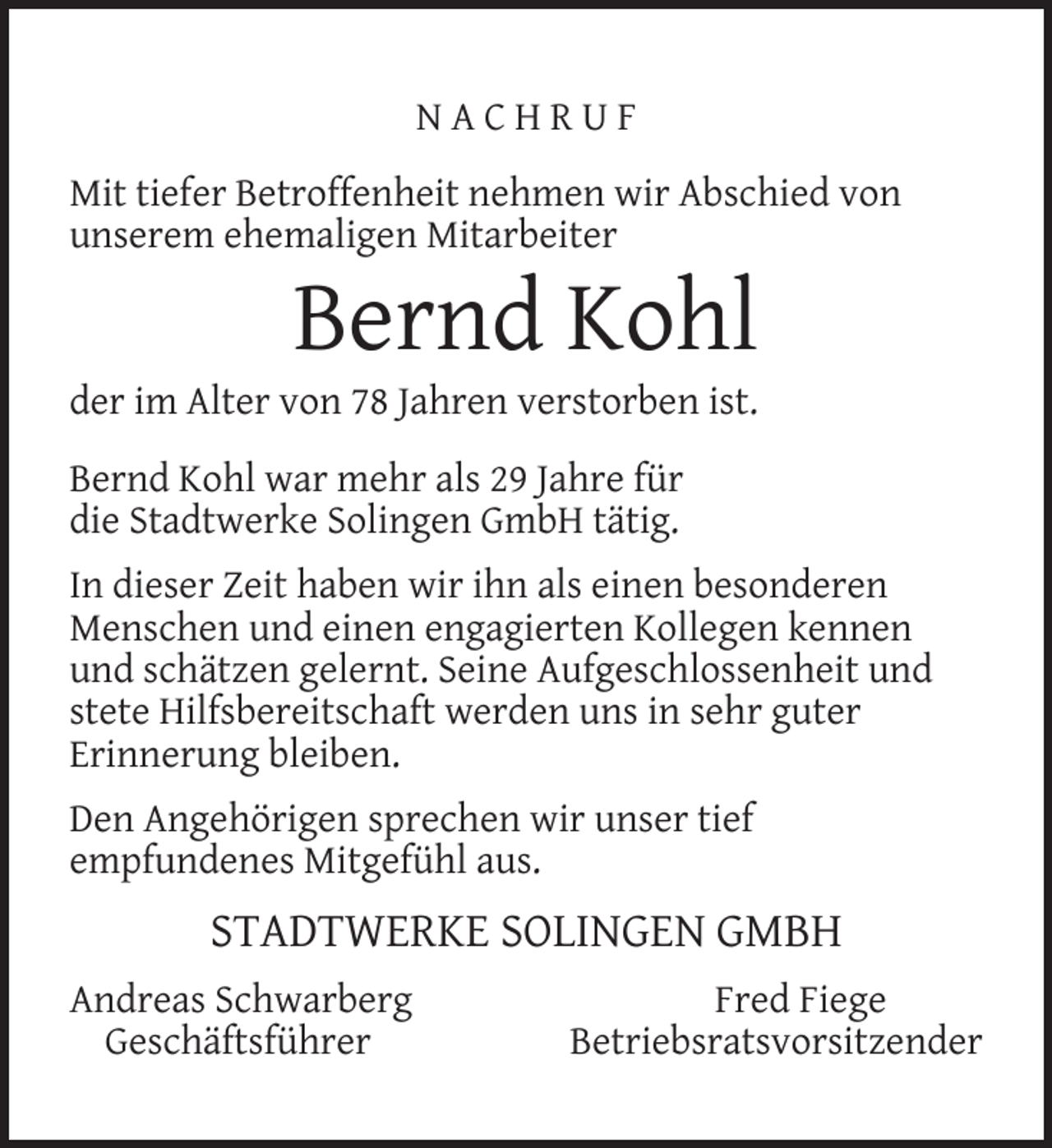 <p>NACHRUF<br />Mit tiefer Betroffenheit nehmen wir Abschied von<br />unserem ehemaligen Mitarbeiter</p><p>Bernd Kohl</p><p>der im Alter von 78 Jahren verstorben ist.<br />Bernd Kohl war mehr als 29 Jahre für<br />die Stadtwerke Solingen GmbH tätig.</p><p>In dieser Zeit haben wir ihn als einen besonderen<br />Menschen und einen engagierten Kollegen kennen<br />und schätzen gelernt. Seine Aufgeschlossenheit und<br />stete Hilfsbereitschaft werden uns in sehr guter<br />Erinnerung bleiben.<br />Den Angehörigen sprechen wir unser tief<br />empfundenes Mitgefühl aus.</p><p>STADTWERKE SOLINGEN GMBH<br />Andreas Schwarberg<br />Geschäftsführer</p><p>Fred Fiege<br />Betriebsratsvorsitzender</p>