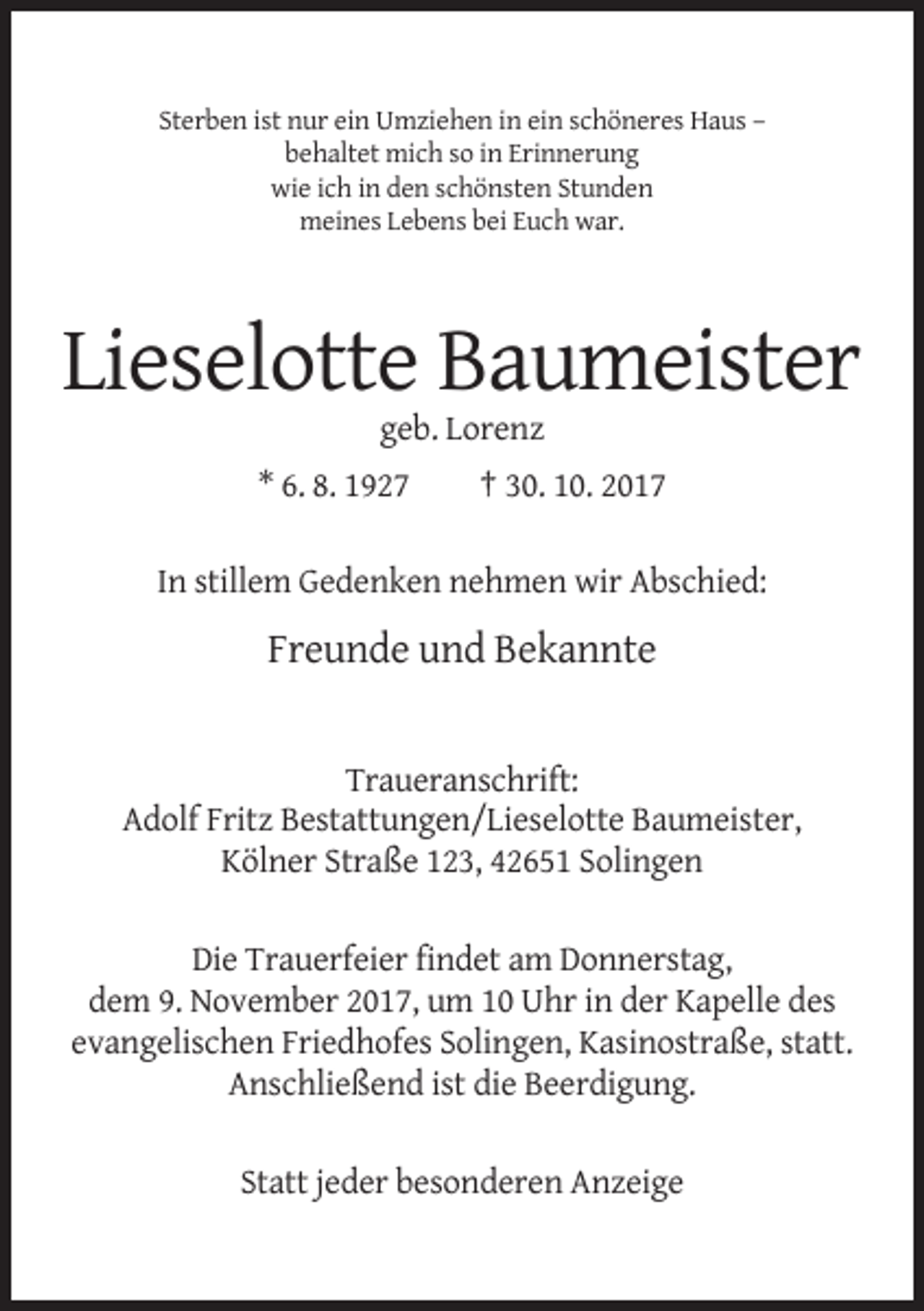 <p>Sterben ist nur ein Umziehen in ein schöneres Haus –<br />behaltet mich so in Erinnerung<br />wie ich in den schönsten Stunden<br />meines Lebens bei Euch war.</p><p>Lieselotte Baumeister<br />geb. Lorenz<br />* 6. 8. 1927</p><p>† 30. 10. 2017</p><p>In stillem Gedenken nehmen wir Abschied:</p><p>Freunde und Bekannte</p><p>Traueranschrift:<br />Adolf Fritz Bestattungen/Lieselotte Baumeister,<br />Kölner Straße 123, 42651 Solingen<br />Die Trauerfeier findet am Donnerstag,<br />dem 9. November 2017, um 10 Uhr in der Kapelle des<br />evangelischen Friedhofes Solingen, Kasinostraße, statt.<br />Anschließend ist die Beerdigung.<br />Statt jeder besonderen Anzeige</p>