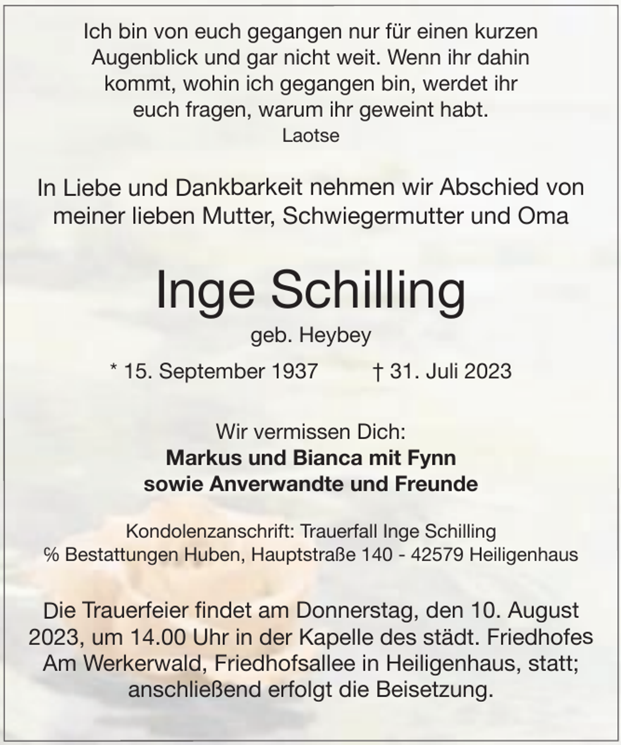 <p>Ich bin von euch gegangen nur für einen kurzen<br />Augenblick und gar nicht weit. Wenn ihr dahin<br />kommt, wohin ich gegangen bin, werdet ihr<br />euch fragen, warum ihr geweint habt.<br />Laotse</p><p>In Liebe und Dankbarkeit nehmen wir Abschied von<br />meiner lieben Mutter, Schwiegermutter und Oma</p><p>Inge Schilling<br />geb. Heybey</p><p>* 15. September 1937</p><p>† 31. Juli 2023</p><p>Wir vermissen Dich:<br />Markus und Bianca mit Fynn<br />sowie Anverwandte und Freunde<br />Kondolenzanschrift: Trauerfall Inge Schilling<br />℅ Bestattungen Huben, Hauptstraße 140 - 42579 Heiligenhaus</p><p>Die Trauerfeier ﬁndet am Donnerstag, den 10. August<br />2023, um 14.00 Uhr in der Kapelle des städt. Friedhofes<br />Am Werkerwald, Friedhofsallee in Heiligenhaus, statt;<br />anschließend erfolgt die Beisetzung.</p>
