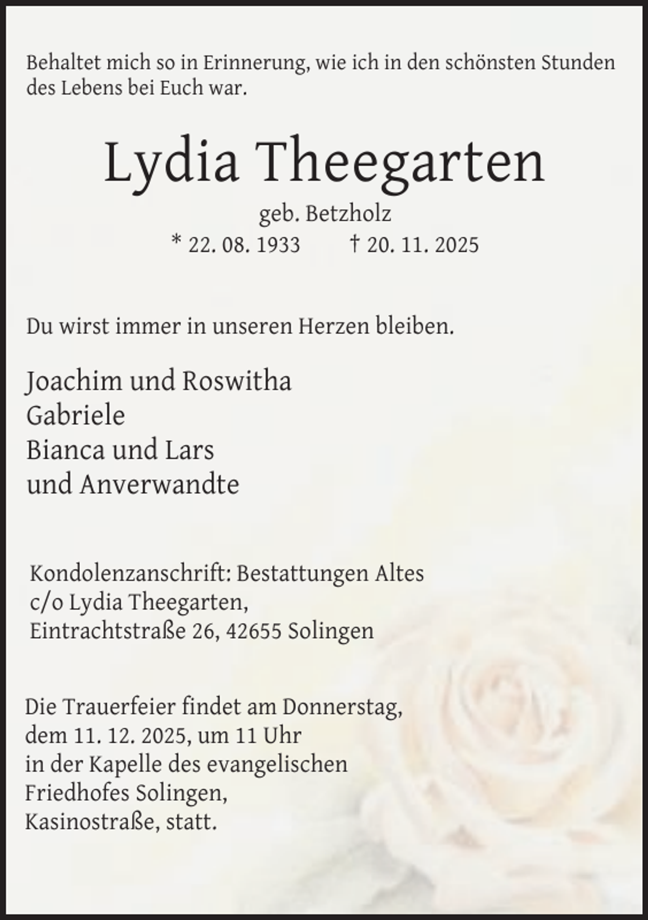 <p>Behaltet mich so in Erinnerung, wie ich in den schönsten Stunden<br />des Lebens bei Euch war.</p><p>Lydia Theegarten<br />geb. Betzholz<br />* 22. 08. 1933<br />† 20. 11. 2025<br />Du wirst immer in unseren Herzen bleiben.</p><p>Joachim und Roswitha<br />Gabriele<br />Bianca und Lars<br />und Anverwandte<br />Kondolenzanschrift: Bestattungen Altes<br />c/o Lydia Theegarten,<br />Eintrachtstraße 26, 42655 Solingen<br />Die Trauerfeier findet am Donnerstag,<br />dem 11. 12. 2025, um 11 Uhr<br />in der Kapelle des evangelischen<br />Friedhofes Solingen,<br />Kasinostraße, statt.</p>