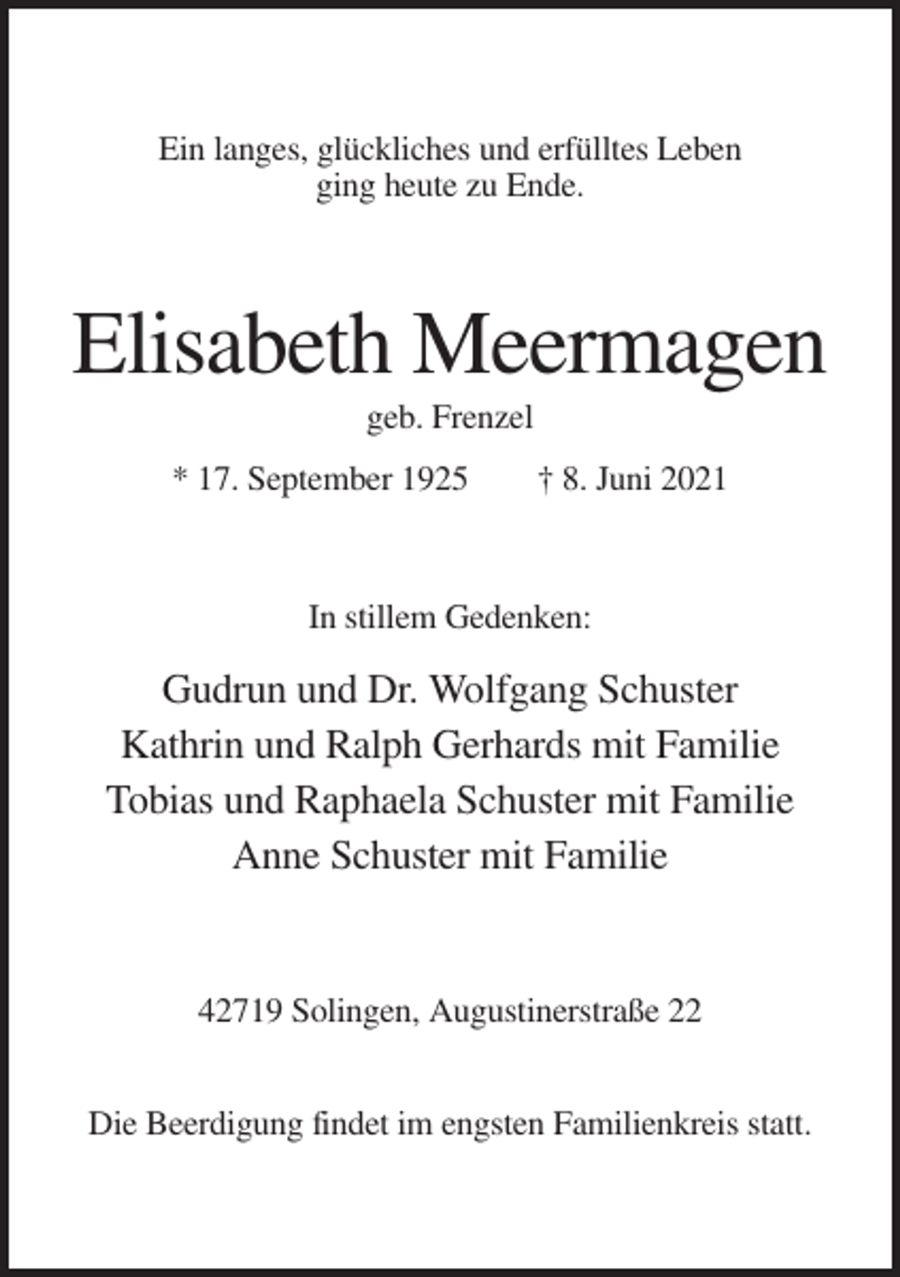 <p>Ein langes, glückliches und erfülltes Leben<br />ging heute zu Ende.</p><p>Elisabeth Meermagen<br />geb. Frenzel<br />* 17. September 1925</p><p>† 8. Juni 2021</p><p>In stillem Gedenken:</p><p>Gudrun und Dr. Wolfgang Schuster<br />Kathrin und Ralph Gerhards mit Familie<br />Tobias und Raphaela Schuster mit Familie<br />Anne Schuster mit Familie</p><p>42719 Solingen, Augustinerstraße 22<br />Die Beerdigung findet im engsten Familienkreis statt.</p>