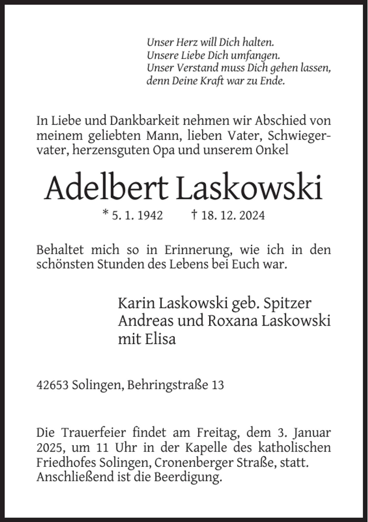 <p>Unser Herz will Dich halten.<br />Unsere Liebe Dich umfangen.<br />Unser Verstand muss Dich gehen lassen,<br />denn Deine Kraft war zu Ende.</p><p>In Liebe und Dankbarkeit nehmen wir Abschied von<br />meinem geliebten Mann, lieben Vater, Schwiegervater, herzensguten Opa und unserem Onkel</p><p>Adelbert Laskowski<br />* 5. 1. 1942</p><p>† 18. 12. 2024</p><p>Behaltet mich so in Erinnerung, wie ich in den<br />schönsten Stunden des Lebens bei Euch war.</p><p>Karin Laskowski geb. Spitzer<br />Andreas und Roxana Laskowski<br />mit Elisa<br />42653 Solingen, Behringstraße 13</p><p>Die Trauerfeier findet am Freitag, dem 3. Januar<br />2025, um 11 Uhr in der Kapelle des katholischen<br />Friedhofes Solingen, Cronenberger Straße, statt.<br />Anschließend ist die Beerdigung.</p>