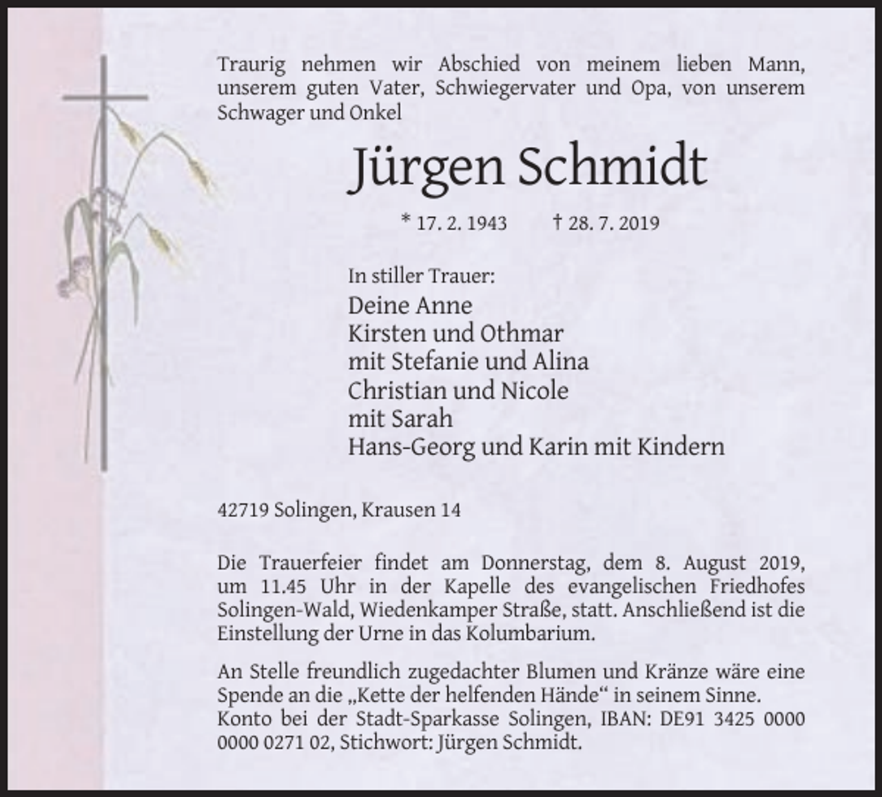 <p>Traurig nehmen wir Abschied von meinem lieben Mann,<br />unserem guten Vater, Schwiegervater und Opa, von unserem<br />Schwager und Onkel</p><p>Jürgen Schmidt<br />* 17. 2. 1943</p><p>† 28. 7. 2019</p><p>In stiller Trauer:</p><p>Deine Anne<br />Kirsten und Othmar<br />mit Stefanie und Alina<br />Christian und Nicole<br />mit Sarah<br />Hans-Georg und Karin mit Kindern<br />42719 Solingen, Krausen 14<br />Die Trauerfeier findet am Donnerstag, dem 8. August 2019,<br />um 11.45 Uhr in der Kapelle des evangelischen Friedhofes<br />Solingen-Wald, Wiedenkamper Straße, statt. Anschließend ist die<br />Einstellung der Urne in das Kolumbarium.<br />An Stelle freundlich zugedachter Blumen und Kränze wäre eine<br />Spende an die „Kette der helfenden Hände“ in seinem Sinne.<br />Konto bei der Stadt-Sparkasse Solingen, IBAN: DE91 3425 0271 02, Stichwort: Jürgen Schmidt.</p>