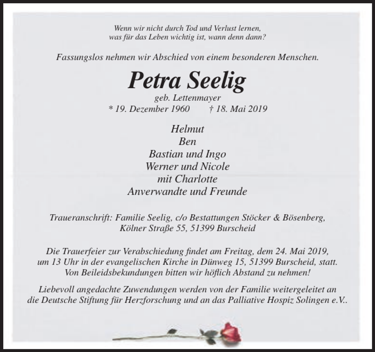 <p>Wenn wir nicht durch Tod und Verlust lernen,<br />was für das Leben wichtig ist, wann denn dann?</p><p>Fassungslos nehmen wir Abschied von einem besonderen Menschen.</p><p>Petra Seelig<br />geb. Lettenmayer<br />* 19. Dezember 1960<br />† 18. Mai 2019</p><p>Helmut<br />Ben<br />Bastian und Ingo<br />Werner und Nicole<br />mit Charlotte<br />Anverwandte und Freunde<br />Traueranschrift: Familie Seelig, c/o Bestattungen Stöcker &amp; Bösenberg,<br />Kölner Straße 55, 51399 Burscheid<br />Die Trauerfeier zur Verabschiedung findet am Freitag, dem 24. Mai 2019,<br />um 13 Uhr in der evangelischen Kirche in Dünweg 15, 51399 Burscheid, statt.<br />Von Beileidsbekundungen bitten wir höflich Abstand zu nehmen!<br />Liebevoll angedachte Zuwendungen werden von der Familie weitergeleitet an<br />die Deutsche Stiftung für Herzforschung und an das Palliative Hospiz Solingen e.V..</p>