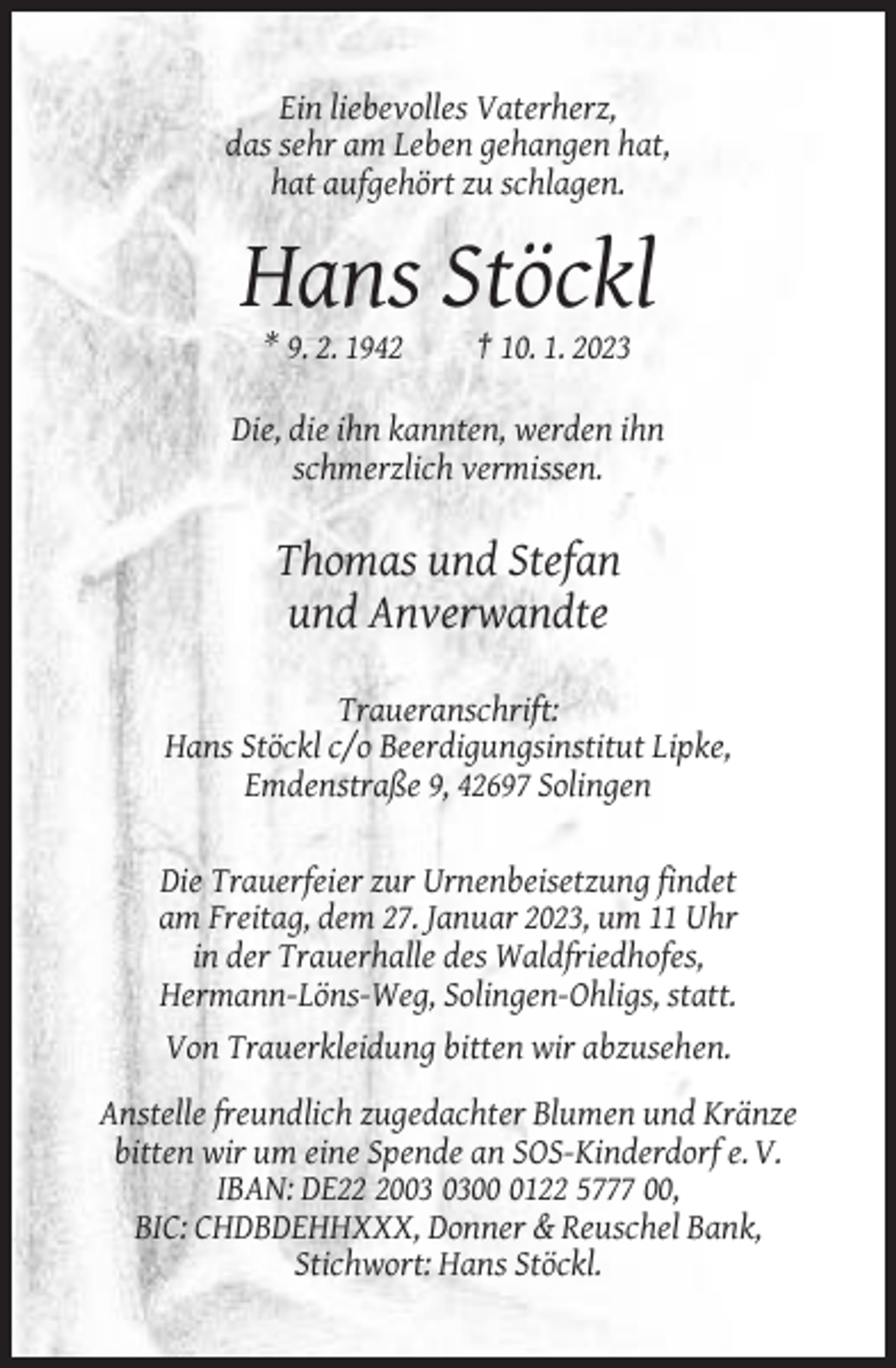 <p>Ein liebevolles Vaterherz,<br />das sehr am Leben gehangen hat,<br />hat aufgehört zu schlagen.</p><p>Hans Stöckl<br />* 9. 2. 1942</p><p>† 10. 1. 2023</p><p>Die, die ihn kannten, werden ihn<br />schmerzlich vermissen.</p><p>Thomas und Stefan<br />und Anverwandte<br />Traueranschrift:<br />Hans Stöckl c/o Beerdigungsinstitut Lipke,<br />Emdenstraße 9, 42697 Solingen<br />Die Trauerfeier zur Urnenbeisetzung findet<br />am Freitag, dem 27. Januar 2023, um 11 Uhr<br />in der Trauerhalle des Waldfriedhofes,<br />Hermann-Löns-Weg, Solingen-Ohligs, statt.<br />Von Trauerkleidung bitten wir abzusehen.<br />Anstelle freundlich zugedachter Blumen und Kränze<br />bitten wir um eine Spende an SOS-Kinderdorf e. V.<br />IBAN: DE200122 5777 00,<br />BIC: CHDBDEHHXXX, Donner &amp; Reuschel Bank,<br />Stichwort: Hans Stöckl.</p>
