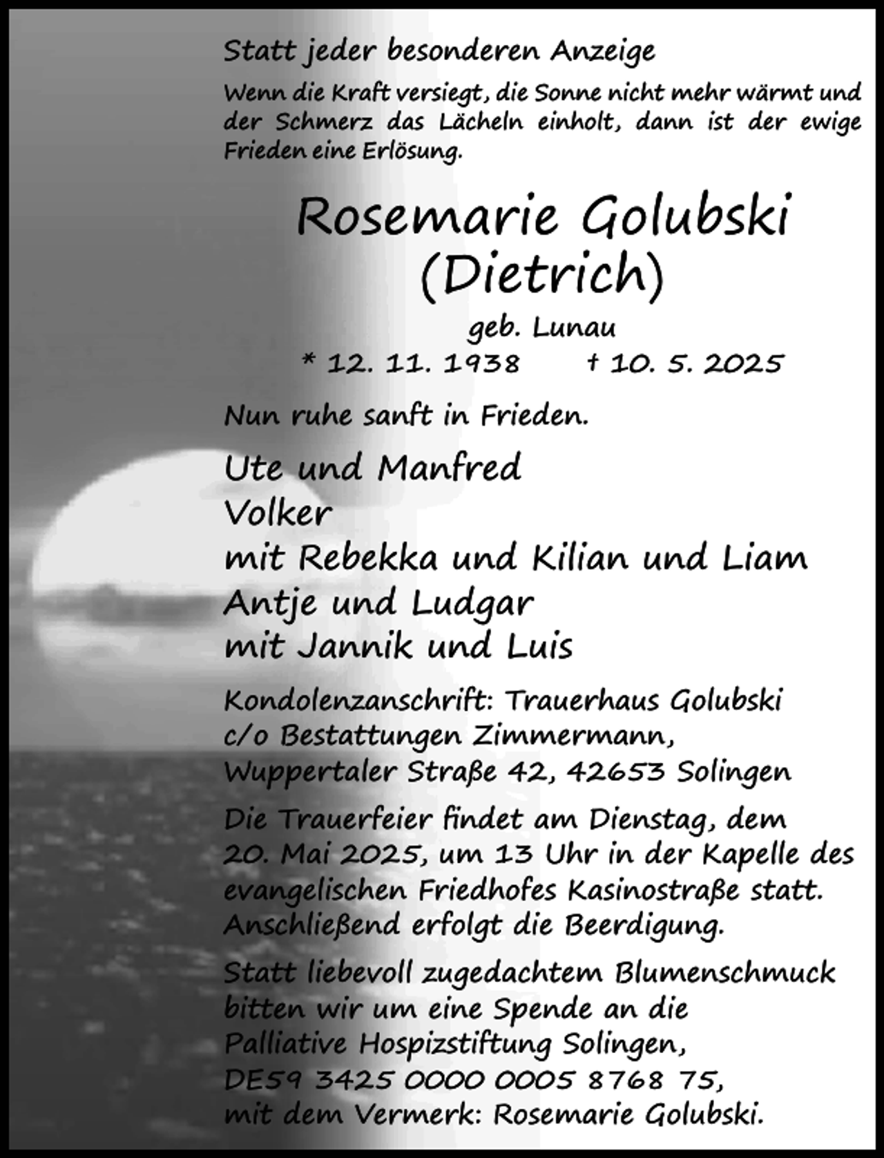 <p>Statt jeder besonderen Anzeige<br />Wenn die Kraft versiegt, die Sonne nicht mehr wärmt und<br />der Schmerz das Lächeln einholt, dann ist der ewige<br />Frieden eine Erlösung.</p><p>Rosemarie Golubski<br />(Dietrich)<br />geb. Lunau<br />* 12. 11. 1938<br />† 10. 5. 2025<br />Nun ruhe sanft in Frieden.</p><p>Ute und Manfred<br />Volker<br />mit Rebekka und Kilian und Liam<br />Antje und Ludgar<br />mit Jannik und Luis<br />Kondolenzanschrift: Trauerhaus Golubski<br />c/o Bestattungen Zimmermann,<br />Wuppertaler Straße 42, 42653 Solingen<br />Die Trauerfeier ﬁndet am Dienstag, dem<br />20. Mai 2025, um 13 Uhr in der Kapelle des<br />evangelischen Friedhofes Kasinostraße statt.<br />Anschließend erfolgt die Beerdigung.<br />Statt liebevoll zugedachtem Blumenschmuck<br />bitten wir um eine Spende an die<br />Palliative Hospizstiftung Solingen,<br />DE59 3425 05 8768 75,<br />mit dem Vermerk: Rosemarie Golubski.</p>