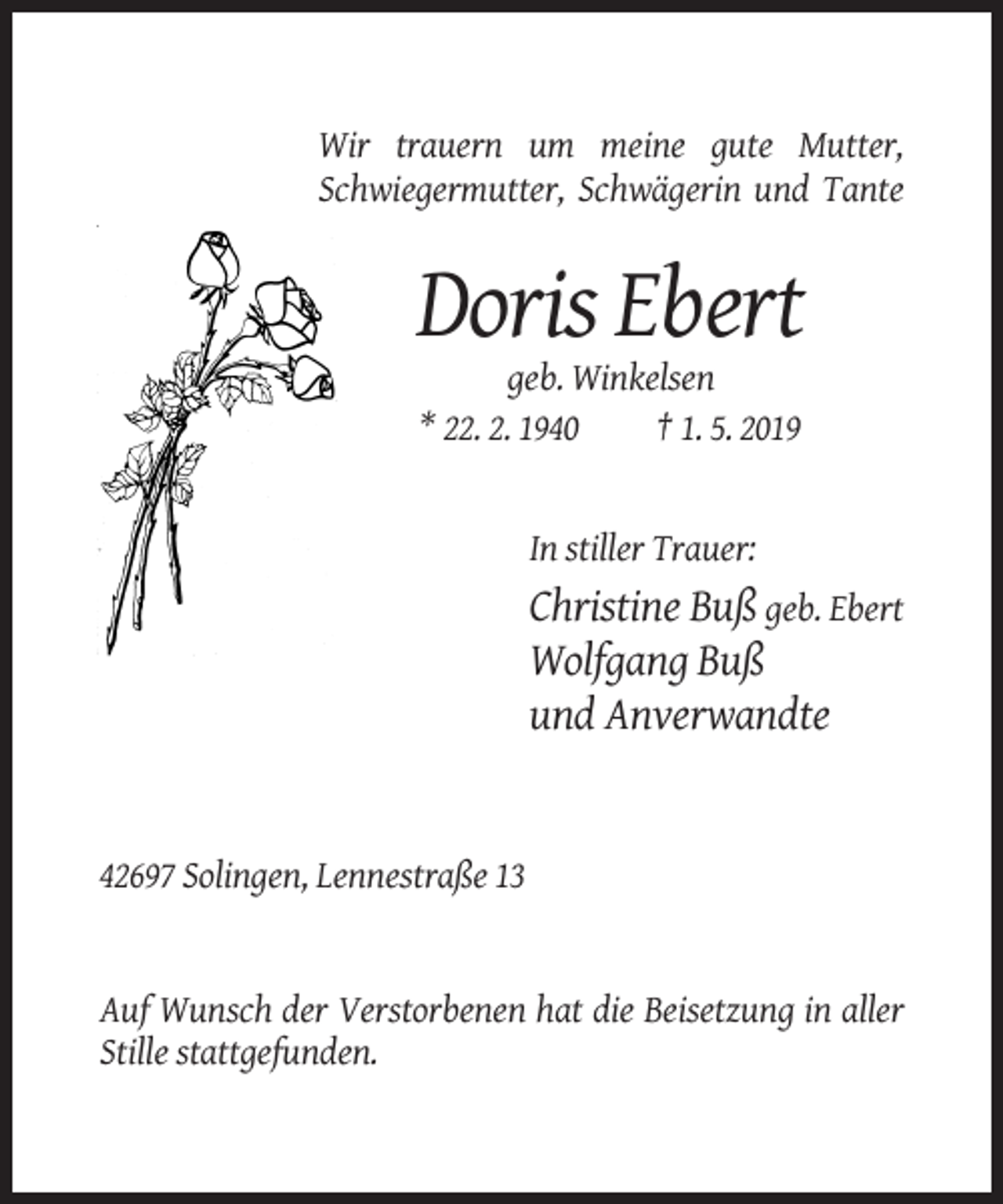 <p>Wir trauern um meine gute Mutter,<br />Schwiegermutter, Schwägerin und Tante</p><p>Doris Ebert<br />geb. Winkelsen<br />* 22. 2. 1940<br />† 1. 5. 2019</p><p>In stiller Trauer:</p><p>Christine Buß geb. Ebert<br />Wolfgang Buß<br />und Anverwandte</p><p>42697 Solingen, Lennestraße 13</p><p>Auf Wunsch der Verstorbenen hat die Beisetzung in aller<br />Stille stattgefunden.</p>
