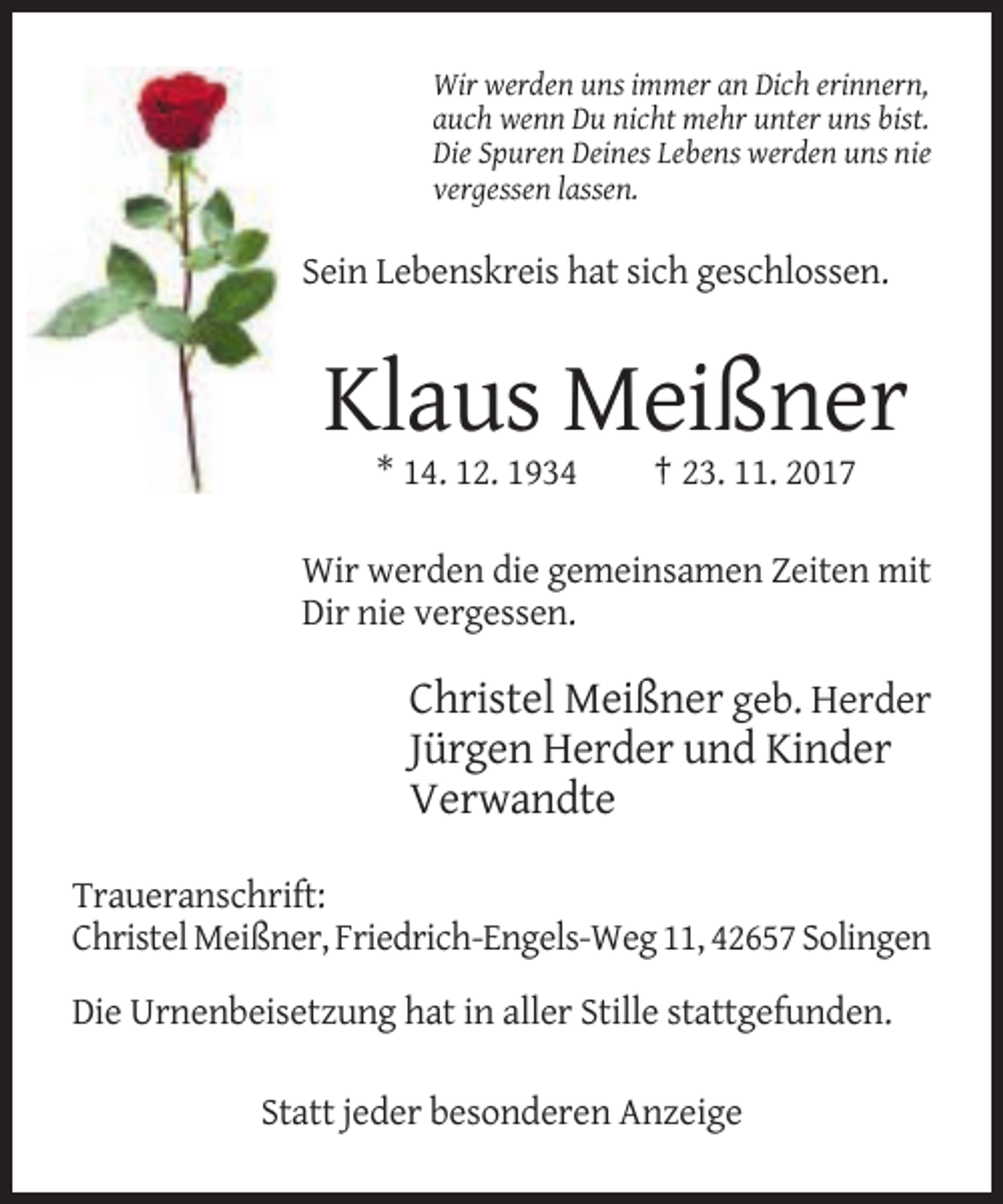 <p>Wir werden uns immer an Dich erinnern,<br />auch wenn Du nicht mehr unter uns bist.<br />Die Spuren Deines Lebens werden uns nie<br />vergessen lassen.</p><p>Sein Lebenskreis hat sich geschlossen.</p><p>Klaus Meißner<br />* 14. 12. 1934</p><p>† 23. 11. 2017</p><p>Wir werden die gemeinsamen Zeiten mit<br />Dir nie vergessen.</p><p>Christel Meißner geb. Herder<br />Jürgen Herder und Kinder<br />Verwandte<br />Traueranschrift:<br />Christel Meißner, Friedrich-Engels-Weg 11, 42657 Solingen<br />Die Urnenbeisetzung hat in aller Stille stattgefunden.<br />Statt jeder besonderen Anzeige</p>