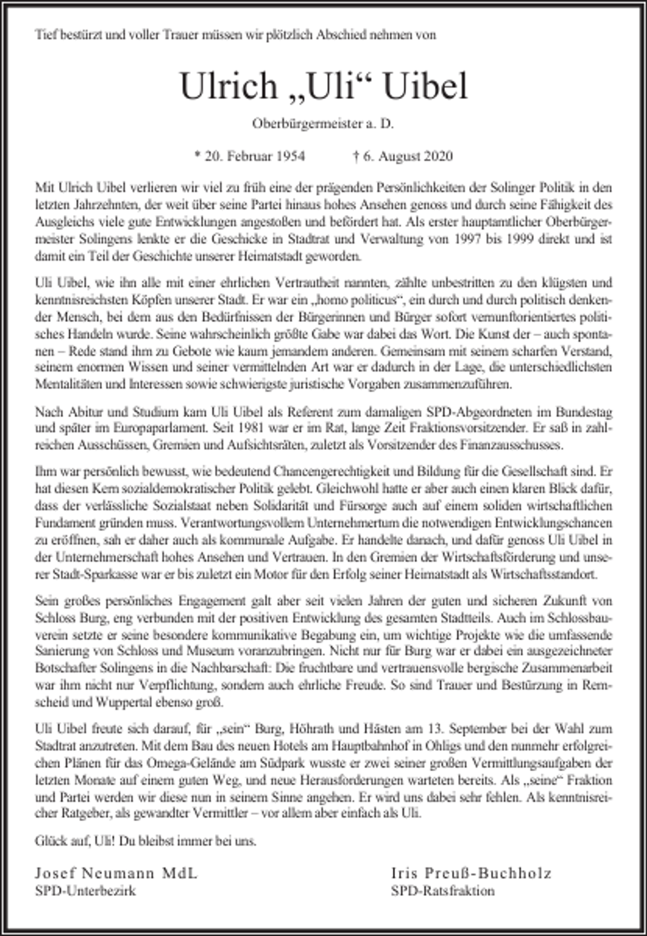 <p>Tief bestürzt und voller Trauer müssen wir plötzlich Abschied nehmen von</p><p>Ulrich „Uli“ Uibel<br />Oberbürgermeister a. D.<br />* 20. Februar 1954</p><p>† 6. August 2020</p><p>Mit Ulrich Uibel verlieren wir viel zu früh eine der prägenden Persönlichkeiten der Solinger Politik in den<br />letzten Jahrzehnten, der weit über seine Partei hinaus hohes Ansehen genoss und durch seine Fähigkeit des<br />Ausgleichs viele gute Entwicklungen angestoßen und befördert hat. Als erster hauptamtlicher Oberbürgermeister Solingens lenkte er die Geschicke in Stadtrat und Verwaltung von 1997 bis 1999 direkt und ist<br />damit ein Teil der Geschichte unserer Heimatstadt geworden.<br />Uli Uibel, wie ihn alle mit einer ehrlichen Vertrautheit nannten, zählte unbestritten zu den klügsten und<br />kenntnisreichsten Köpfen unserer Stadt. Er war ein „homo politicus“, ein durch und durch politisch denkender Mensch, bei dem aus den Bedürfnissen der Bürgerinnen und Bürger sofort vernunftorientiertes politisches Handeln wurde. Seine wahrscheinlich größte Gabe war dabei das Wort. Die Kunst der – auch spontanen – Rede stand ihm zu Gebote wie kaum jemandem anderen. Gemeinsam mit seinem scharfen Verstand,<br />seinem enormen Wissen und seiner vermittelnden Art war er dadurch in der Lage, die unterschiedlichsten<br />Mentalitäten und Interessen sowie schwierigste juristische Vorgaben zusammenzuführen.<br />Nach Abitur und Studium kam Uli Uibel als Referent zum damaligen SPD-Abgeordneten im Bundestag<br />und später im Europaparlament. Seit 1981 war er im Rat, lange Zeit Fraktionsvorsitzender. Er saß in zahlreichen Ausschüssen, Gremien und Aufsichtsräten, zuletzt als Vorsitzender des Finanzausschusses.<br />Ihm war persönlich bewusst, wie bedeutend Chancengerechtigkeit und Bildung für die Gesellschaft sind. Er<br />hat diesen Kern sozialdemokratischer Politik gelebt. Gleichwohl hatte er aber auch einen klaren Blick dafür,<br />dass der verlässliche Sozialstaat neben Solidarität und Fürsorge auch auf einem soliden wirtschaftlichen<br />Fundament gründen muss. Verantwortungsvollem Unternehmertum die notwendigen Entwicklungschancen<br />zu eröffnen, sah er daher auch als kommunale Aufgabe. Er handelte danach, und dafür genoss Uli Uibel in<br />der Unternehmerschaft hohes Ansehen und Vertrauen. In den Gremien der Wirtschaftsförderung und unserer Stadt-Sparkasse war er bis zuletzt ein Motor für den Erfolg seiner Heimatstadt als Wirtschaftsstandort.<br />Sein großes persönliches Engagement galt aber seit vielen Jahren der guten und sicheren Zukunft von<br />Schloss Burg, eng verbunden mit der positiven Entwicklung des gesamten Stadtteils. Auch im Schlossbauverein setzte er seine besondere kommunikative Begabung ein, um wichtige Projekte wie die umfassende<br />Sanierung von Schloss und Museum voranzubringen. Nicht nur für Burg war er dabei ein ausgezeichneter<br />Botschafter Solingens in die Nachbarschaft: Die fruchtbare und vertrauensvolle bergische Zusammenarbeit<br />war ihm nicht nur Verpflichtung, sondern auch ehrliche Freude. So sind Trauer und Bestürzung in Remscheid und Wuppertal ebenso groß.<br />Uli Uibel freute sich darauf, für „sein“ Burg, Höhrath und Hästen am 13. September bei der Wahl zum<br />Stadtrat anzutreten. Mit dem Bau des neuen Hotels am Hauptbahnhof in Ohligs und den nunmehr erfolgreichen Plänen für das Omega-Gelände am Südpark wusste er zwei seiner großen Vermittlungsaufgaben der<br />letzten Monate auf einem guten Weg, und neue Herausforderungen warteten bereits. Als „seine“ Fraktion<br />und Partei werden wir diese nun in seinem Sinne angehen. Er wird uns dabei sehr fehlen. Als kenntnisreicher Ratgeber, als gewandter Vermittler – vor allem aber einfach als Uli.<br />Glück auf, Uli! Du bleibst immer bei uns.</p><p>Jo sef Neu m an n Md L<br />SPD-Unterbezirk</p><p>Ir is Pr eu ß - Bu chh o lz<br />SPD-Ratsfraktion</p>