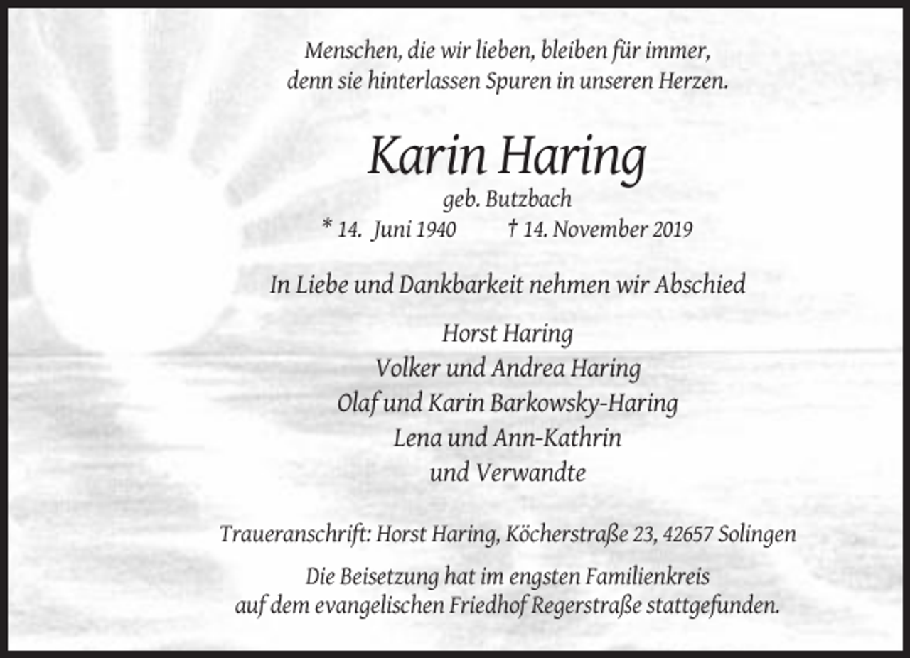 <p>Menschen, die wir lieben, bleiben für immer,<br />denn sie hinterlassen Spuren in unseren Herzen.</p><p>Karin Haring<br />geb. Butzbach<br />* 14. Juni 1940<br />† 14. November 2019</p><p>In Liebe und Dankbarkeit nehmen wir Abschied<br />Horst Haring<br />Volker und Andrea Haring<br />Olaf und Karin Barkowsky-Haring<br />Lena und Ann-Kathrin<br />und Verwandte<br />Traueranschrift: Horst Haring, Köcherstraße 23, 42657 Solingen<br />Die Beisetzung hat im engsten Familienkreis<br />auf dem evangelischen Friedhof Regerstraße stattgefunden.</p>
