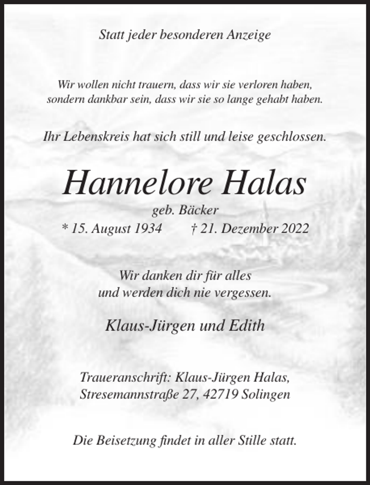 <p>Statt jeder besonderen Anzeige</p><p>Wir wollen nicht trauern, dass wir sie verloren haben,<br />sondern dankbar sein, dass wir sie so lange gehabt haben.</p><p>Ihr Lebenskreis hat sich still und leise geschlossen.</p><p>Hannelore Halas<br />geb. Bäcker<br />* 15. August 1934<br />† 21. Dezember 2022<br />Wir danken dir für alles<br />und werden dich nie vergessen.</p><p>Klaus-Jürgen und Edith<br />Traueranschrift: Klaus-Jürgen Halas,<br />Stresemannstraße 27, 42719 Solingen<br />Die Beisetzung findet in aller Stille statt.</p>