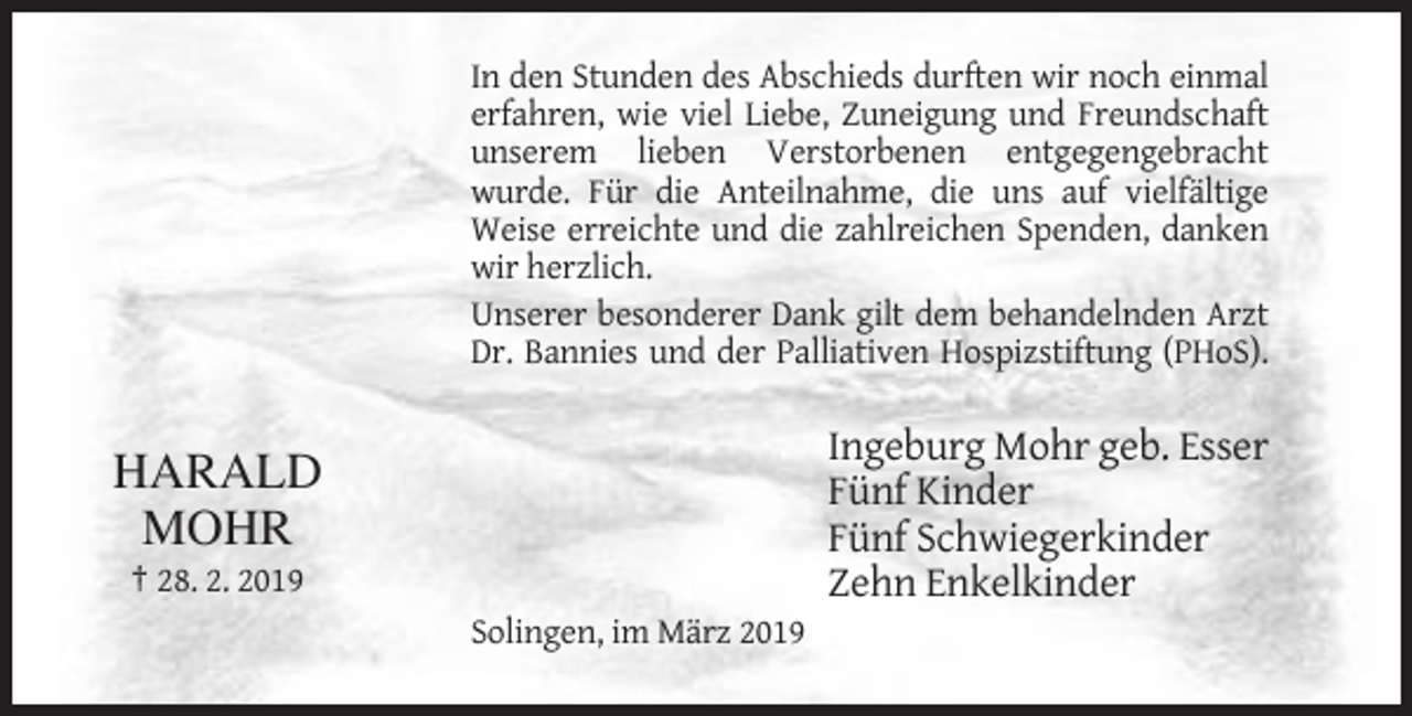 <p>In den Stunden des Abschieds durften wir noch einmal<br />erfahren, wie viel Liebe, Zuneigung und Freundschaft<br />unserem lieben Verstorbenen entgegengebracht<br />wurde. Für die Anteilnahme, die uns auf vielfältige<br />Weise erreichte und die zahlreichen Spenden, danken<br />wir herzlich.<br />Unserer besonderer Dank gilt dem behandelnden Arzt<br />Dr. Bannies und der Palliativen Hospizstiftung (PHoS).</p><p>HARALD<br />MOHR</p><p>Ingeburg Mohr geb. Esser<br />Fünf Kinder<br />Fünf Schwiegerkinder<br />Zehn Enkelkinder</p><p>† 28. 2. 2019<br />Solingen, im März 2019</p>