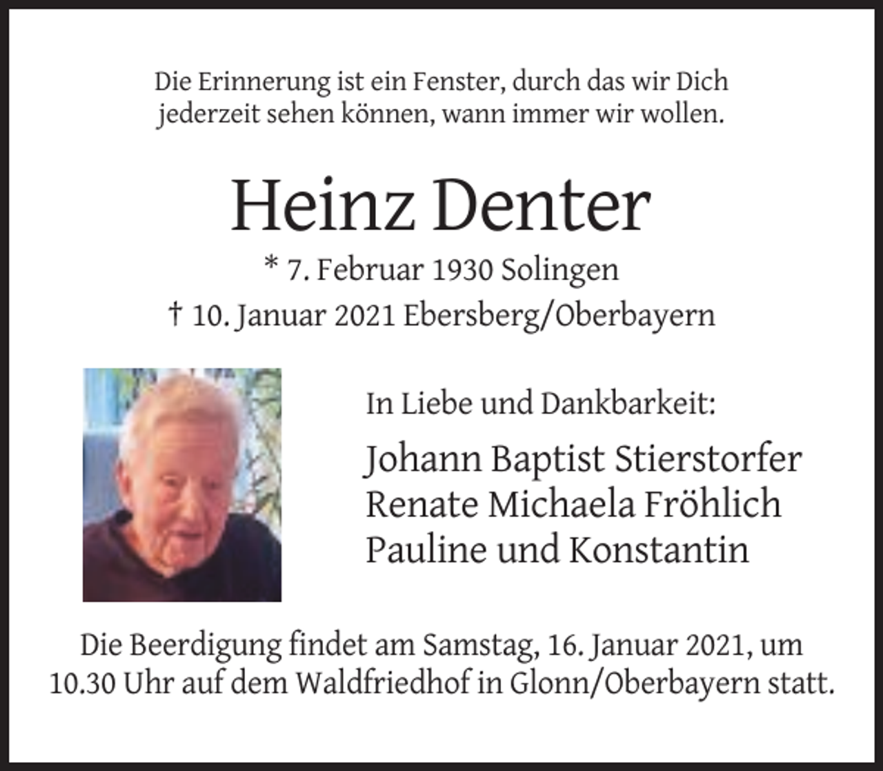 <p>Die Erinnerung ist ein Fenster, durch das wir Dich<br />jederzeit sehen können, wann immer wir wollen.</p><p>Heinz Denter<br />* 7. Februar 1930 Solingen<br />† 10. Januar 2021 Ebersberg/Oberbayern<br />In Liebe und Dankbarkeit:</p><p>Johann Baptist Stierstorfer<br />Renate Michaela Fröhlich<br />Pauline und Konstantin<br />Die Beerdigung findet am Samstag, 16. Januar 2021, um<br />10.30 Uhr auf dem Waldfriedhof in Glonn/Oberbayern statt.</p>