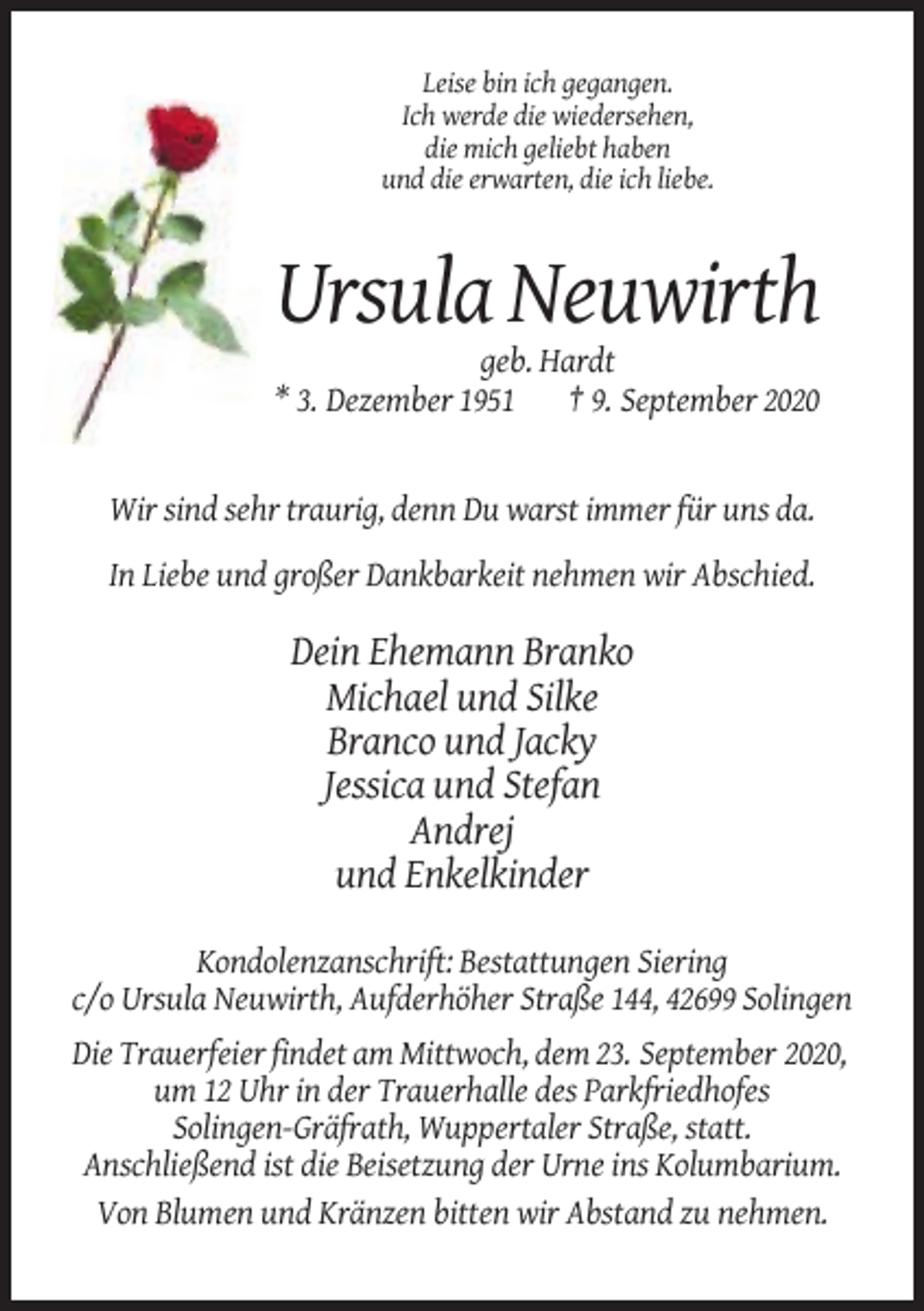 <p>Leise bin ich gegangen.<br />Ich werde die wiedersehen,<br />die mich geliebt haben<br />und die erwarten, die ich liebe.</p><p>Ursula Neuwirth<br />geb. Hardt<br />* 3. Dezember 1951 † 9. September 2020</p><p>Wir sind sehr traurig, denn Du warst immer für uns da.<br />In Liebe und großer Dankbarkeit nehmen wir Abschied.</p><p>Dein Ehemann Branko<br />Michael und Silke<br />Branco und Jacky<br />Jessica und Stefan<br />Andrej<br />und Enkelkinder<br />Kondolenzanschrift: Bestattungen Siering<br />c/o Ursula Neuwirth, Aufderhöher Straße 144, 42699 Solingen<br />Die Trauerfeier findet am Mittwoch, dem 23. September 2020,<br />um 12 Uhr in der Trauerhalle des Parkfriedhofes<br />Solingen-Gräfrath, Wuppertaler Straße, statt.<br />Anschließend ist die Beisetzung der Urne ins Kolumbarium.<br />Von Blumen und Kränzen bitten wir Abstand zu nehmen.</p>