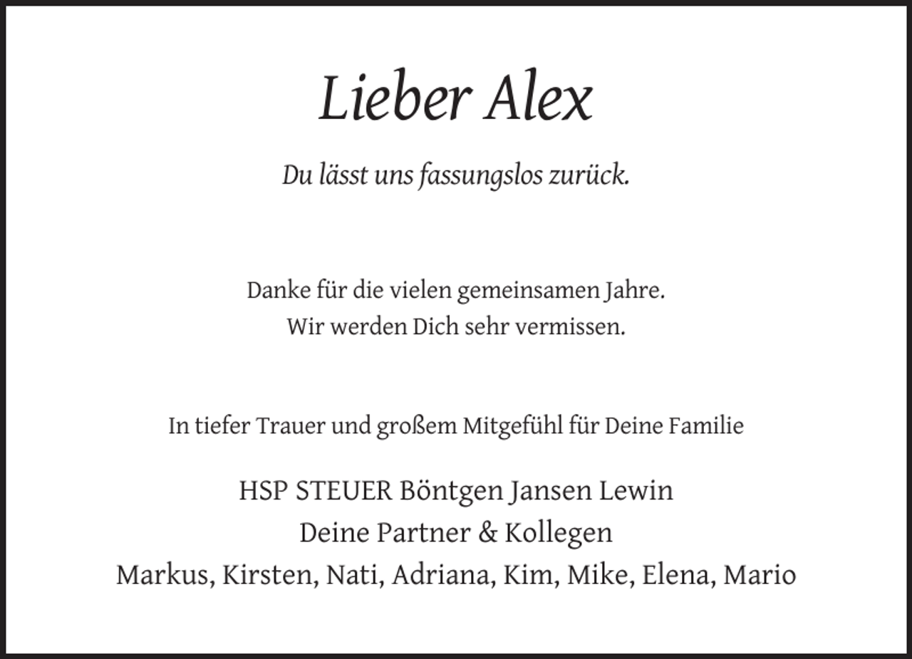 <p>Lieber Alex<br />Du lässt uns fassungslos zurück.</p><p>Danke für die vielen gemeinsamen Jahre.<br />Wir werden Dich sehr vermissen.</p><p>In tiefer Trauer und großem Mitgefühl für Deine Familie</p><p>HSP STEUER Böntgen Jansen Lewin<br />Deine Partner &amp; Kollegen<br />Markus, Kirsten, Nati, Adriana, Kim, Mike, Elena, Mario</p>