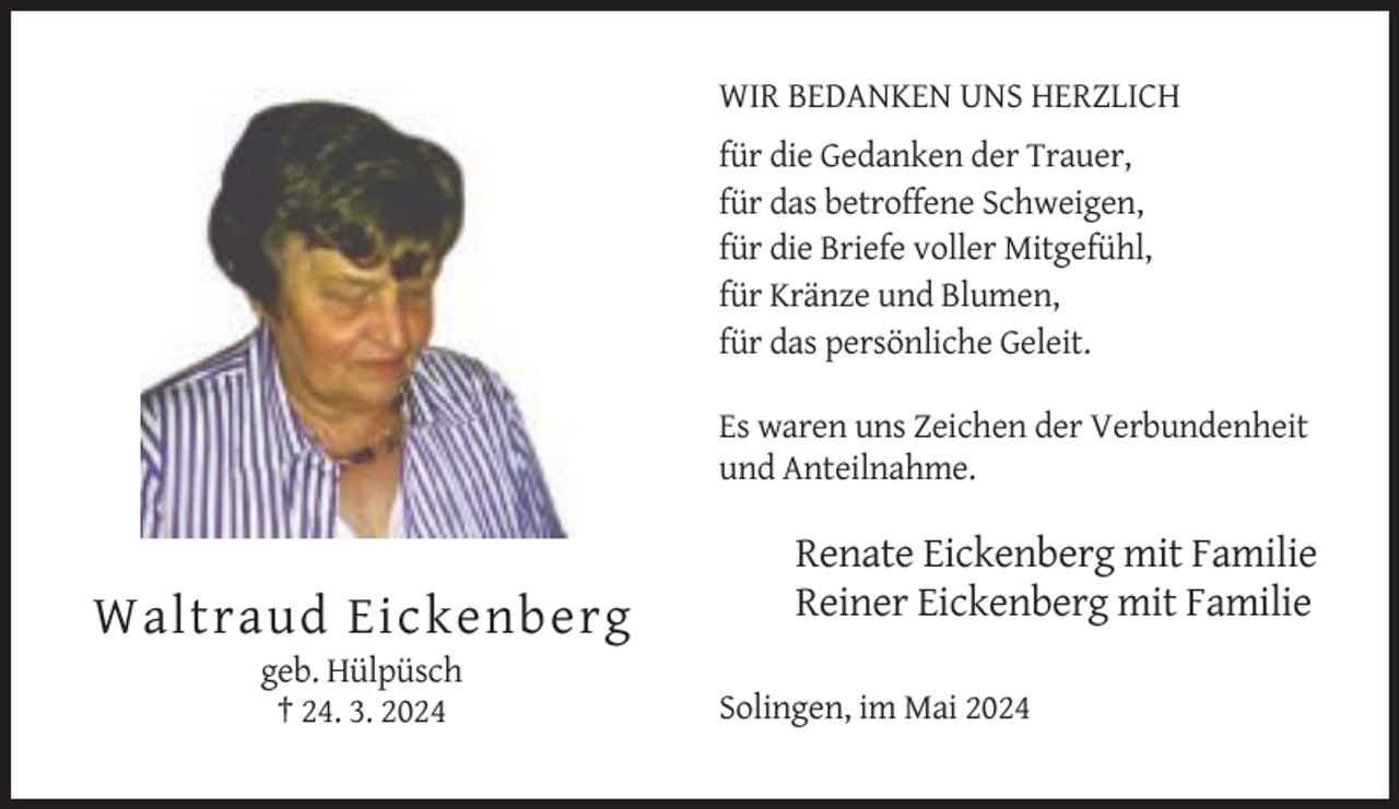 <p>WIR BEDANKEN UNS HERZLICH<br />für die Gedanken der Trauer,<br />für das betroffene Schweigen,<br />für die Briefe voller Mitgefühl,<br />für Kränze und Blumen,<br />für das persönliche Geleit.<br />Es waren uns Zeichen der Verbundenheit<br />und Anteilnahme.</p><p>Waltraud Eickenberg<br />geb. Hülpüsch<br />† 24. 3. 2024</p><p>Renate Eickenberg mit Familie<br />Reiner Eickenberg mit Familie<br />Solingen, im Mai 2024</p>