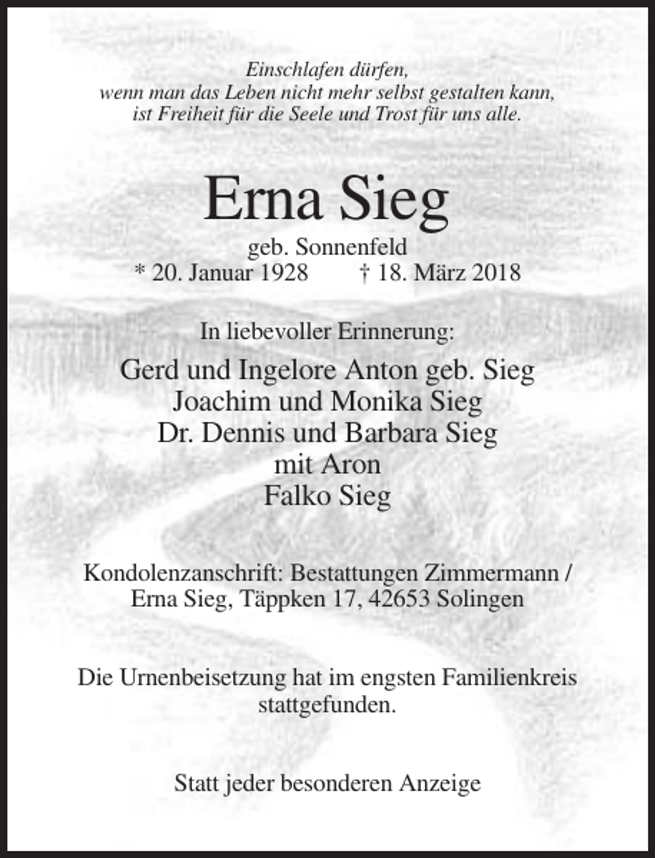 <p>Einschlafen dürfen,<br />wenn man das Leben nicht mehr selbst gestalten kann,<br />ist Freiheit für die Seele und Trost für uns alle.</p><p>Erna Sieg<br />geb. Sonnenfeld<br />* 20. Januar 1928<br />† 18. März 2018<br />In liebevoller Erinnerung:</p><p>Gerd und Ingelore Anton geb. Sieg<br />Joachim und Monika Sieg<br />Dr. Dennis und Barbara Sieg<br />mit Aron<br />Falko Sieg<br />Kondolenzanschrift: Bestattungen Zimmermann /<br />Erna Sieg, Täppken 17, 42653 Solingen<br />Die Urnenbeisetzung hat im engsten Familienkreis<br />stattgefunden.<br />Statt jeder besonderen Anzeige</p>