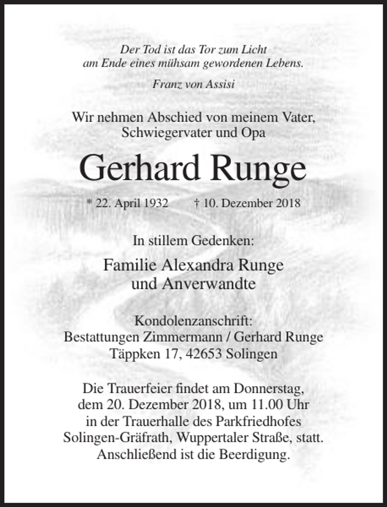 <p>Der Tod ist das Tor zum Licht<br />am Ende eines mühsam gewordenen Lebens.<br />Franz von Assisi</p><p>Wir nehmen Abschied von meinem Vater,<br />Schwiegervater und Opa</p><p>Gerhard Runge<br />* 22. April 1932</p><p>† 10. Dezember 2018</p><p>In stillem Gedenken:</p><p>Familie Alexandra Runge<br />und Anverwandte<br />Kondolenzanschrift:<br />Bestattungen Zimmermann / Gerhard Runge<br />Täppken 17, 42653 Solingen<br />Die Trauerfeier findet am Donnerstag,<br />dem 20. Dezember 2018, um 11.00 Uhr<br />in der Trauerhalle des Parkfriedhofes<br />Solingen-Gräfrath, Wuppertaler Straße, statt.<br />Anschließend ist die Beerdigung.</p>