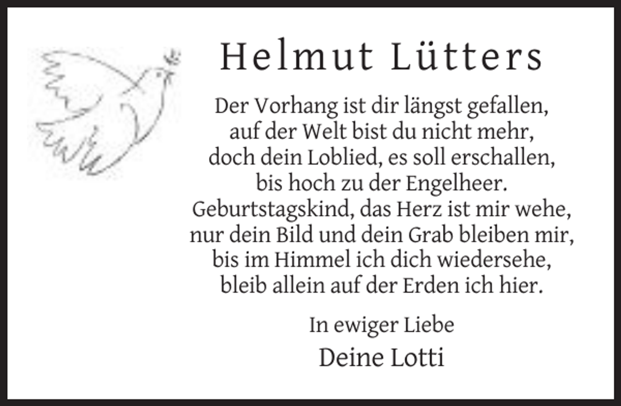 <p>Helmu t Lü tte rs<br />Der Vorhang ist dir längst gefallen,<br />auf der Welt bist du nicht mehr,<br />doch dein Loblied, es soll erschallen,<br />bis hoch zu der Engelheer.<br />Geburtstagskind, das Herz ist mir wehe,<br />nur dein Bild und dein Grab bleiben mir,<br />bis im Himmel ich dich wiedersehe,<br />bleib allein auf der Erden ich hier.<br />In ewiger Liebe</p><p>Deine Lotti</p>