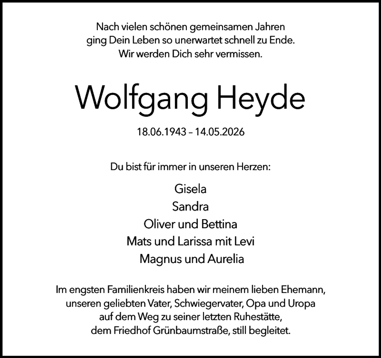 <p>Nach vielen schönen gemeinsamen Jahren<br />ging Dein Leben so unerwartet schnell zu Ende.<br />Wir werden Dich sehr vermissen.</p><p>Wolfgang Heyde<br />18.06.1943 – 14.05.2026<br />Du bist für immer in unseren Herzen:</p><p>Gisela<br />Sandra<br />Oliver und Bettina<br />Mats und Larissa mit Levi<br />Magnus und Aurelia<br />Im engsten Familienkreis haben wir meinem lieben Ehemann,<br />unseren geliebten Vater, Schwiegervater, Opa und Uropa<br />auf dem Weg zu seiner letzten Ruhestätte,<br />dem Friedhof Grünbaumstraße, still begleitet.</p>