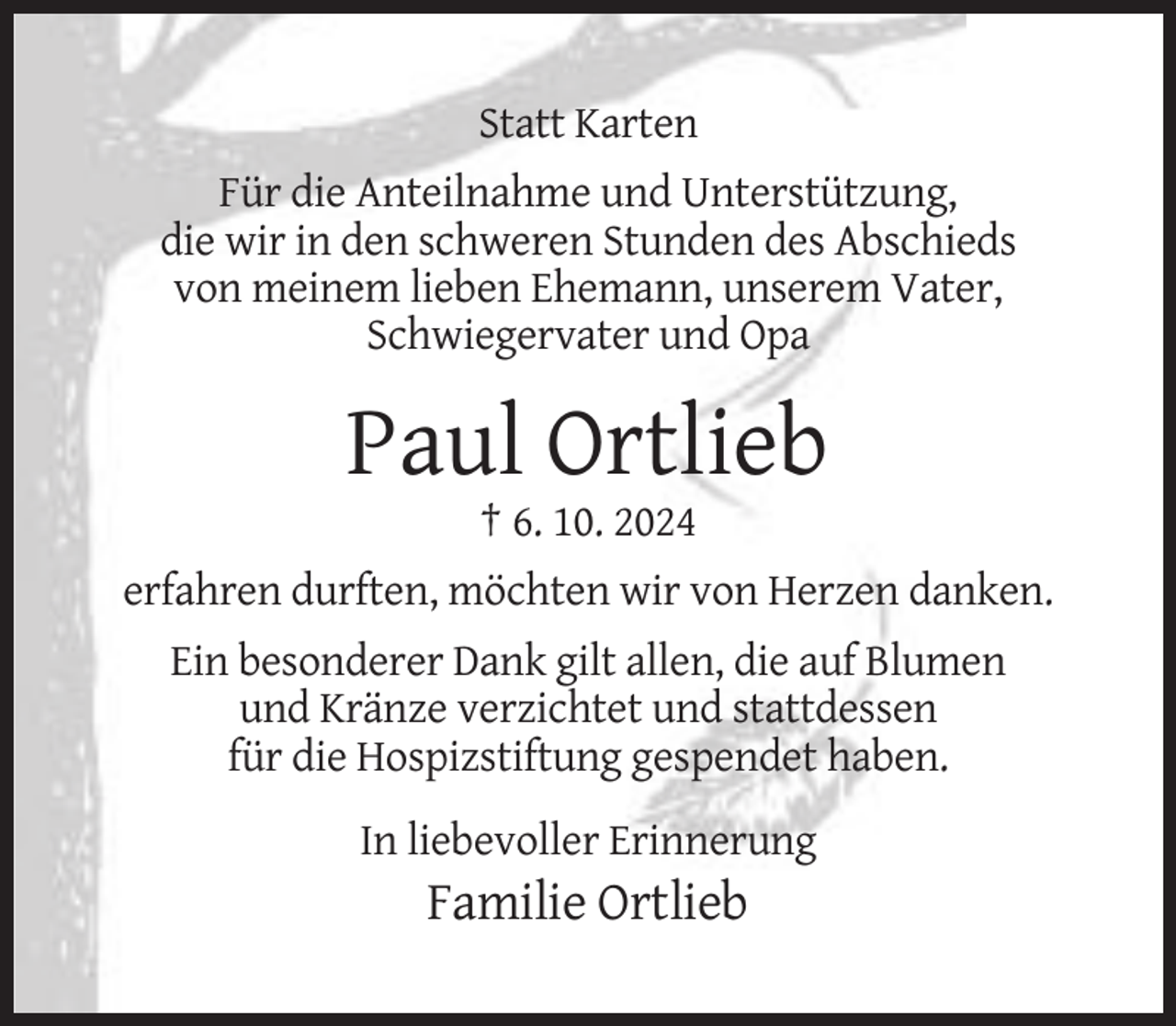 <p>Statt Karten<br />Für die Anteilnahme und Unterstützung,<br />die wir in den schweren Stunden des Abschieds<br />von meinem lieben Ehemann, unserem Vater,<br />Schwiegervater und Opa</p><p>Paul Ortlieb<br />† 6. 10. 2024<br />erfahren durften, möchten wir von Herzen danken.<br />Ein besonderer Dank gilt allen, die auf Blumen<br />und Kränze verzichtet und stattdessen<br />für die Hospizstiftung gespendet haben.<br />In liebevoller Erinnerung</p><p>Familie Ortlieb</p>