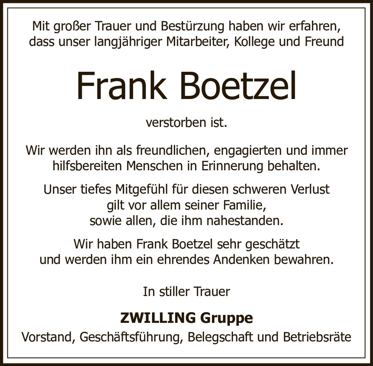 <p>Mit großer Trauer und Bestürzung haben wir erfahren, dass unser langjähriger Mitarbeiter, Kollege und Freund Frank Boetzel verstorben ist.</p><p>Wir werden ihn als freundlichen, engagierten und immer hilfsbereiten Menschen in Erinnerung behalten.</p><p>Unser tiefes Mitgefühl für diesen schweren Verlust gilt vor allem seiner Familie, sowie allen, die ihm nahestanden.</p><p>Wir haben Frank Boetzel sehr geschätzt und werden ihm ein ehrendes Andenken bewahren.</p><p>In stiller Trauer</p><p><strong>ZWILLING Gruppe</strong></p><p>Vorstand, Geschäftsführung, Belegschaft und Betriebsräte</p>