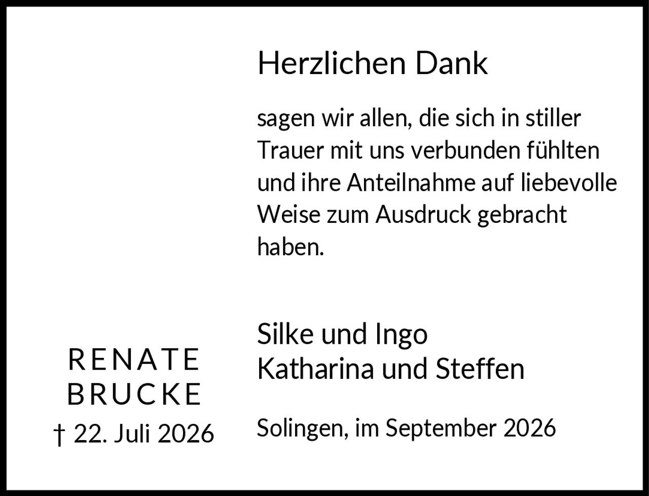 <p><strong>Herzlichen Dank</strong></p><p>sagen wir allen, die sich in stiller Trauer mit uns verbunden fühlten und ihre Anteilnahme auf liebevolle Weise zum Ausdruck gebracht haben.</p><p><strong>Renate Brucke</strong><br>† 22. Juli 2026</p><p>Silke und Ingo<br>Katharina und Steffen</p><p>Solingen, im September 2026</p>